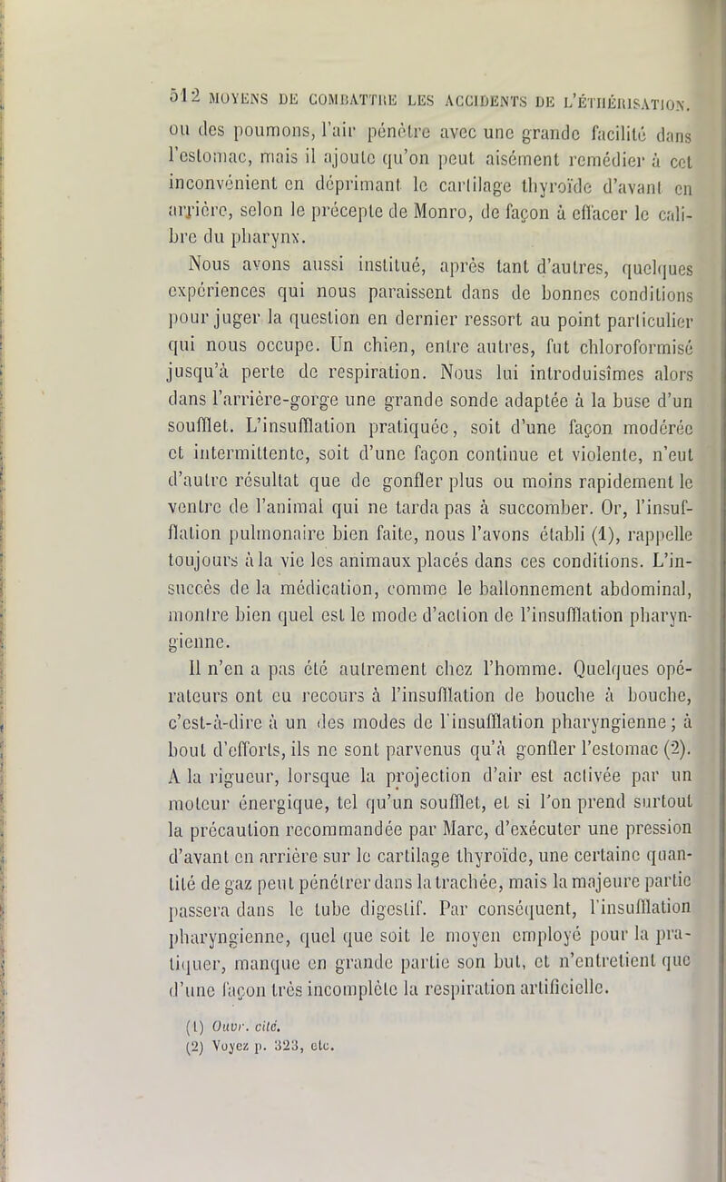 OU des poumons, l'aii- pénètre avec une grande facilité dans l'estomac, mais il ajoute qu'on peut aisément remédier à cet inconvénient en déprimant le cartilage thyroïde d'avant en arj-ièrc, selon le précepte de Monro, de façon à eflacer le cali- bre du pharynx. Nous avons aussi institué, après tant d'autres, quelques expériences qui nous paraissent dans de bonnes conditions pour juger la question en dernier ressort au point particulier qui nous occupe. Un chien, entre autres, fut chloroformisé jusqu'à perte de respiration. Nous lui introduisîmes alors dans l'arrière-gorge une grande sonde adaptée à la buse d'un soufflet. L'insufflation pratiquée, soit d'une façon modérée et intermittente, soit d'une façon continue et violente, n'eut d'autre résultat que de gonfler plus ou moins rapidement le ventre de l'animai qui ne tarda pas à succomber. Or, l'insuf- flation pulmonaire bien faite, nous l'avons établi (1), rappelle toujours à la vie les animaux placés dans ces conditions. L'in- succès de la médication, comme le ballonnement abdominal, monire bien quel est le mode d'aclion de l'insufflation pharyn- gienne. Il n'en a pas été autrement chez l'homme. Quelques opé- rateurs ont eu recours à l'insufllation de bouche à bouche, c'est-à-dire à un des modes de l'insufflation pharyngienne; à bout d'efforts, ils ne sont parvenus qu'à gonfler l'estomac (2). A la rigueur, lorsque la projection d'air est activée par un moteur énergique, tel qu'un soufflet, et si l'on prend surtout la précaution recommandée par Marc, d'exécuter une pression d'avant en arrière sur le cartilage thyroïde, une certaine quan- tité de gaz peut pénétrer dans la trachée, mais la majeure partie passera dans le tube digestif. Par conséquent, l'insufllation pharyngienne, quel que soit le moyen employé pour la pra- li(juer, manque en grande partie son but, et n'entretient que d'une l'açon très incomplète la respiration artificielle. ( l) Ouvr. cité. (2) Voyez p. 323, elc.