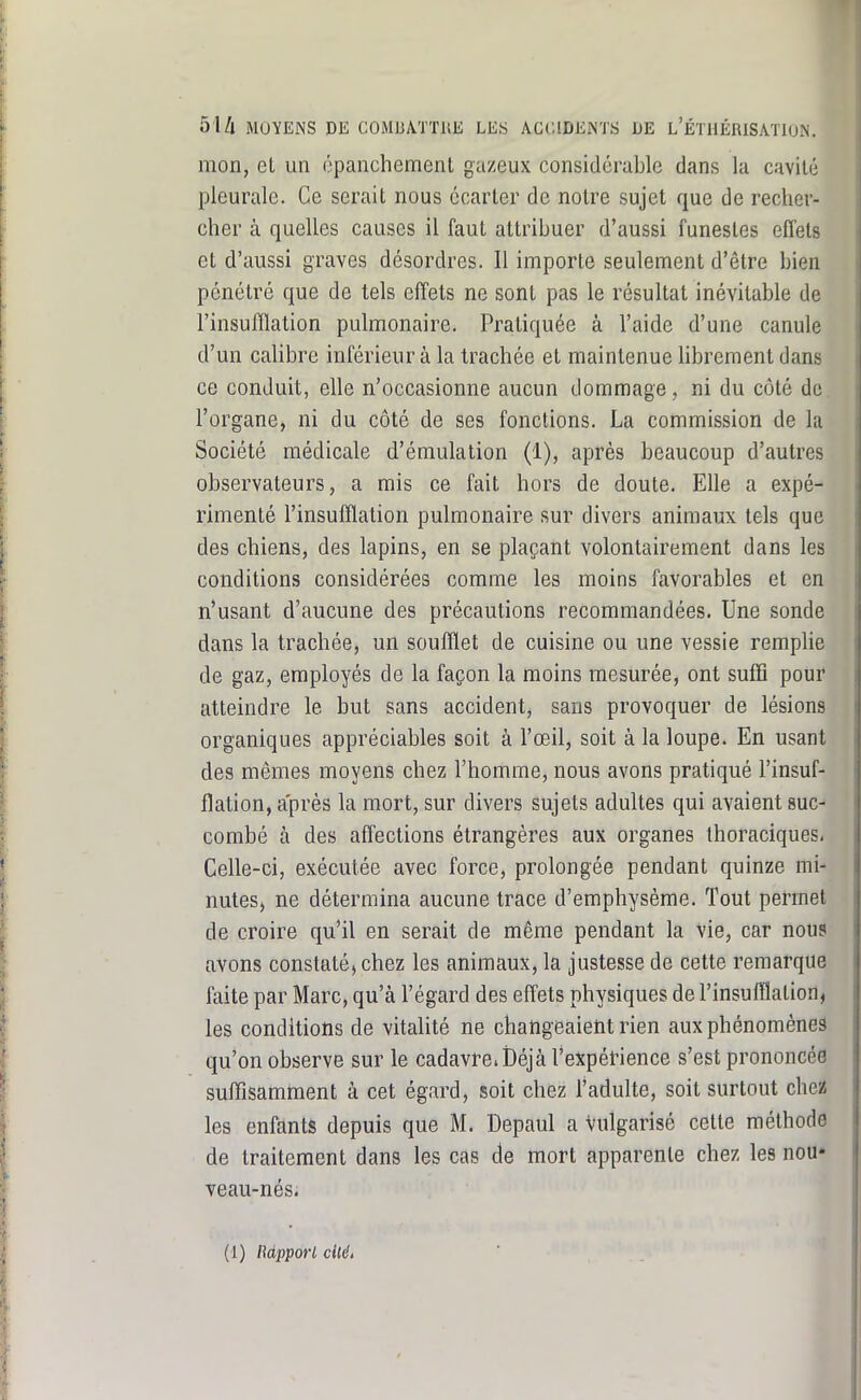 mon, et un épanchement gazeux considérable dans la cavité pleurale. Ce serait nous écarter de notre sujet que de recher- cher à quelles causes il faut attribuer d'aussi funestes effets et d'aussi graves désordres. Il importe seulement d'être bien pénétré que de tels effets ne sont pas le résultat inévitable de l'insuflïation pulmonaire. Pratiquée à l'aide d'une canule d'un calibre inférieur à la trachée et maintenue librement dans ce conduit, elle n'occasionne aucun dommage, ni du côté de. l'organe, ni du côté de ses fonctions. La commission de la Société médicale d'émulation (1), après beaucoup d'autres observateurs, a mis ce fait hors de doute. Elle a expé- rimenté l'insufflation pulmonaire sur divers animaux tels que des chiens, des lapins, en se plaçant volontairement dans les conditions considérées comme les moins favorables et en n'usant d'aucune des précautions recommandées. Une sonde dans la trachée, un soufflet de cuisine ou une vessie remplie de gaz, employés de la façon la moins mesurée, ont suffi pour atteindre le but sans accident, sans provoquer de lésions organiques appréciables soit à l'œil, soit à la loupe. En usant des mêmes moyens chez l'homme, nous avons pratiqué l'insuf- flation, après la mort, sur divers sujets adultes qui avaient suc- combé à des affections étrangères aux organes thoraciques. Celle-ci, exécutée avec force, prolongée pendant quinze mi- nutes, ne détermina aucune trace d'emphysème. Tout permet de croire qu'il en serait de même pendant la vie, car nous avons constaté, chez les animaux, la justesse de cette remarque faite par Marc, qu'à l'égard des effets physiques de l'insufflation, les conditions de vitalité ne changeaient rien aux phénomènes qu'on observe sur le cadavreiDéjà l'expérience s'est prononcée suffîsamnient à cet égard, soit chez Tadulte, soit surtout chei les enfants depuis que M. Depaul a Vulgarisé cette méthode de traitement dans les cas de mort apparente chez les nou- veau-nés. (1) Mpporl ciléé