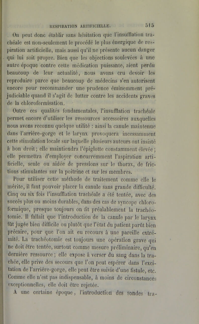 On peiiL donc clablir sans hésitation que l'insiilllation tra- chéale est non-seulement le procédé le plus énergique de res- piration artificielle, mais aussi qu'il ne présente aucun danger qui lui soit propre. Bien que les objections soulevées à une autre époque contre cette médication puissante, aient perdu beaucoup de leur actualité, nous avons cru devoir les reproduire parce que beaucoup de médecins s'en autorisent encore pour recommander une prudence éminemment pré- judiciable quand il s'agit de lutter contre les accidents graves de la chloroformisation. Outre ces qualités fondamentales, l'insufflation trachéale permet encore d'utiliser les ressources accessoires auxquelles nous avons reconnu quelque utilité : ainsi la canule maintenue dans l'arriére-gorge et le larynx provoquera incessamment cette stimulation locale sur laquelle plusieurs auteurs ont insisté à bon droit; elle maintiendra l'épiglotte constamment élevée ; elle permettra d'employer concurremment l'aspiration arti- ficielle, seule ou aidée de pressions sur le thorax, de fric- lions stimulantes sur la poitrine et sur les membres. Pour utiliser cette méthode de traitement comme elle le mérite, il faut pouvoir placer la canule sans grande difficulté. Cinq ou six fois l'insufflation trachéale a été tentée, avec des succès plus ou moins durables, dans des cas de syncope chloro- formique, presque toujours on fit préalablement la trachéo- tomie. 11 fallait que l'introduction de la canule par le larynx fût jugée bien difficile ou plutôt que l'état du patient parût bien précaire, pour que l'on ait eu recours à une pareille extré- mité. La trachéotomie est toujours une opération grave qui ne doit être tentée, surtout comme mesure préUminairCj qu'en dernière ressource ; elle expose à verser du sang dans la tra- chée, elle prive des secours que l'on peut espérer dans l'exci- tation de l'arrière-gorge, elle peut être suivie d'une fistule, etc. Comme elle n'est pas indispensable, à moins de circonstances exceptionnelles, elle doit être rejetée. A une certaine époque, l'introduction des Sondes Ira-