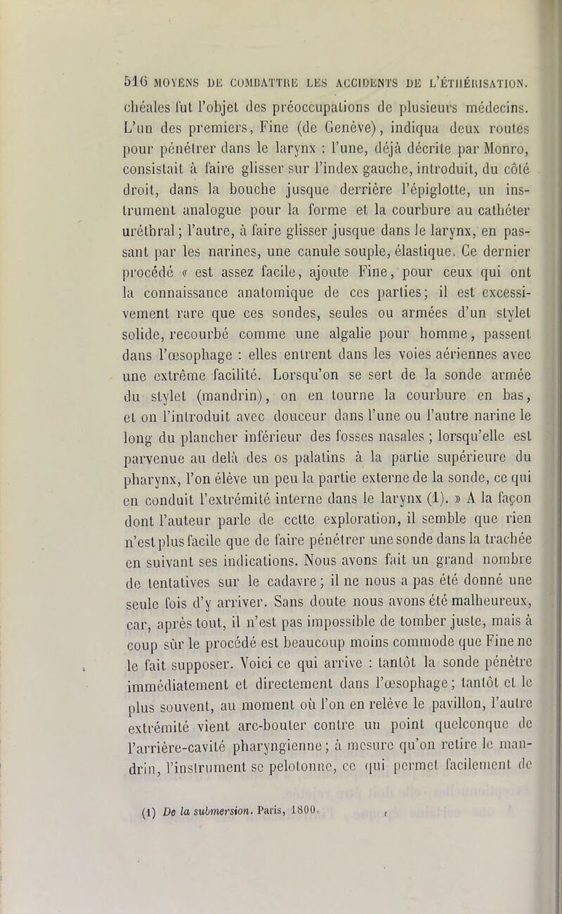 cliéales lut l'objet des préoccupations de plusieurs médecins. L'im des premiers, Fine (de Genève), indiqua deux roules pour pénétrer dans le larynx : l'une, déjà décrite par Monro, consistait à faire glisser sur l'index gauche, introduit, du côté droit, dans la bouche jusque derrière l'épiglotte, un ins- trument analogue pour la forme et la courbure au cathéter uréthral ; l'autre, à faire glisser jusque dans le larynx, en pas- sant par les narines, une canule souple, élastique. Ce dernier procédé a est assez facile, ajoute Fine, pour ceux qui ont la connaissance anatomique de ces parties; il est excessi- vement rare que ces sondes, seules ou armées d'un stylet solide, recourbé comme une algahe pour homme, passent dans l'œsophage : elles entrent dans les voies aériennes avec une extrême facilité. Lorsqu'on se sert de la sonde armée du stylet (mandrin), on en tourne la courbure en bas, et on l'introduit avec douceur dans l'une ou l'autre narine le long du plancher inférieur des fosses nasales ; lorsqu'elle est parvenue au delà des os palatins à la partie supérieure du pharynx, l'on élève un peu la partie externe de la sonde, ce qui en conduit l'extrémité interne dans le larynx (1). » A la façon dont l'auteur parle de cette exploration, il semble que rien n'est plus facile que de faire pénétrer une sonde dans la trachée en suivant ses indications. Nous avons fait un grand nombre de tentatives sur le cadavre ; il ne nous a pas été donné une seule fois d'y arriver. Sans doute nous avons été malheureux, car, après tout, il n'est pas impossible de tomber juste, mais à coup sûr le procédé est beaucoup moins commode que Fine ne le fait supposer. Voici ce qui arrive : tantôt la sonde pénètre immédiatement et directement dans l'œsophage ; tantôt et le plus souvent, au moment où l'on en relève le pavillon, l'autre extrémité vient arc-bouter contre un point quelconque de l'arrière-cavité pharyngienne; à mesure qu'on retire le man- drin, l'inslrument se pelotonne, ce (jui permet facilement de (1) De la submersion, Paris, 1800,