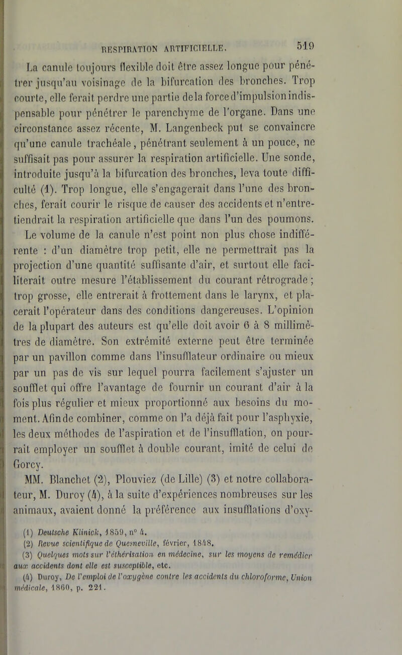 La canule toujours flexible doit être assez longue pour péné- trer jusqu'au voisinage de la bifurcation des bronches. Trop courte, elle ferait perdre une partie delà force d'impulsion indis- pensable pour pénétrer le parenchyme de l'organe. Dans une circonstance assez récente, M. Langenbeck put se convaincre qu'une canule trachéale, pénétrant seulement à un pouce, ne suffisait pas pour assurer la respiration artificielle. Une sonde, introduite jusqu'à la bifurcation des bronches, leva toute diffi- culté (1). Trop longue, elle s'engagerait dans l'une des bron- ches, ferait courir le risque de causer des accidents et n'entre- tiendrait la respiration artificielle que dans l'un des poumons. Le volume de la canule n'est point non plus chose indiffé- rente : d'un diamètre trop petit, elle ne permettrait pas la projection d'une quantité suffisante d'air, et surtout elle faci- literait outre mesure l'établissement du courant rétrograde ; trop grosse, elle entrerait k frottement dans le larynx, et pla- cerait l'opérateur dans des conditions dangereuses. L'opinion de la plupart des auteurs est qu'elle doit avoir 6 à 8 miUimè- tres de diamètre. Son extrémité externe peut être terminée par un pavillon comme dans l'insufflateur ordinaire ou mieux par un pas de vis sur lequel pourra facilement s'ajuster un soufflet qui offre l'avantage de fournir un courant d'air à la fois plus réguher et mieux proportionné aux besoins du mo- ment. Afinde combiner, comme on l'a déjà fait pour l'asphyxie, les deux méthodes de l'aspiration et de l'insufflation, on pour- rait employer un soufflet à double courant, imité de celui de Gorcy. MM. Blanchet (2), Plouviez (de Lille) (3) et notre collabora- teur, M. Duroy (A), à la suite d'expériences nombreuses sur les animaux, avaient donné la préférence aux insufflations d'oxy- (1) Deulsche Klinick, J85!), n° 4. (2) Pievue scienlifiquc de QuemevHle, février, 1848. (3) Quelques mois sur l'élhéi-isalion en médecine, sur les moyens de remédier aux accidents dont elle est susceptible, etc. (Il) Duroy, De l'emploi ûe Voxygène contre les accidents du chloroforme, Union médicale, 1860, p. 221.