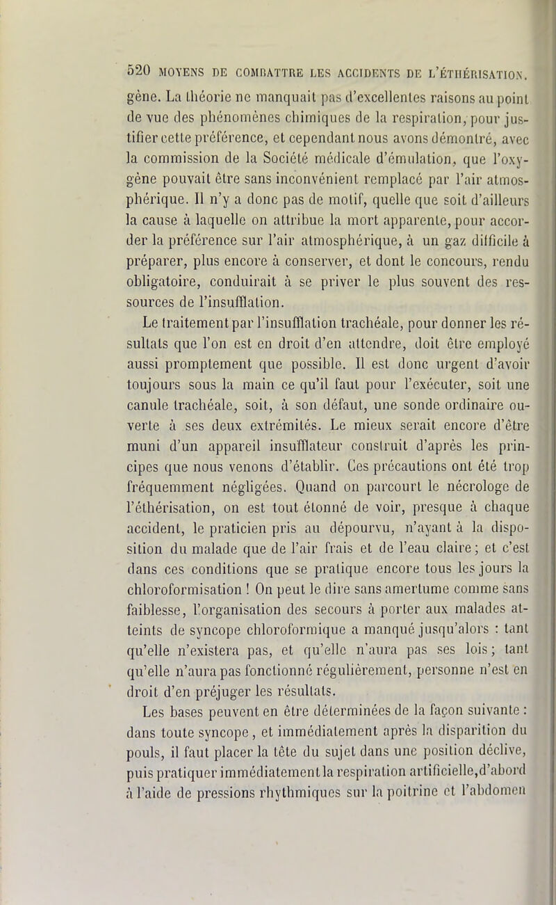 gène. La théorie ne manquait pas d'excellentes raisons au point de vue des phénomènes chimiques de la respiration, pour jus- tifier cette préférence, et cependant nous avons démontré, avec la commission de la Société médicale d'émulation, que l'oxy- gène pouvait être sans inconvénient remplacé par l'air atmos- phérique. Il n'y a donc pas de motif, quelle que soit d'ailleurs la cause à laquelle on attribue la mort apparente, pour accor- der la préférence sur l'air atmosphérique, à un gaz difficile à préparer, plus encore à conserver, et dont le concours, rendu obfigatoire, conduirait à se priver le plus souvent des res- sources de l'insufflation. Le traitement par l'insufflation trachéale, pour donner les ré- sultats que l'on est en droit d'en attendre, doit être employé aussi proraplement que possible. 11 est donc urgent d'avoir toujours sous la main ce qu'il faut pour l'exécuter, soit une canule trachéale, soit, à son défaut, une sonde ordinaire ou- verte à ses deux extrémités. Le mieux serait encore d'être muni d'un appareil insufflateur construit d'après les prin- cipes que nous venons d'établir. Ces précautions ont été trop fréquemment négligées. Quand on parcourt le nécrologe de l'éthérisation, on est tout étonné de voir, presque à chaque accident, le praticien pris au dépourvu, n'ayant à la dispo- sition du malade que de l'air frais et de l'eau claire ; et c'est dans ces conditions que se pratique encore tous les jours la chloroformisation ! On peut le dire sans amertume comme sans faiblesse, 1!organisation des secours à porter aux malades at- teints de syncope chloroforraique a manqué jusqu'alors : tant qu'elle n'existera pas, et qu'elle n'aura pas ses lois; tant qu'elle n'aura pas fonctionné régulièrement, personne n'est en droit d'en préjuger les résultats. Les bases peuvent en être déterminées de la façon suivante : dans toute syncope, et immédiatement après la disparition du pouls, il faut placer la tête du sujet dans une position déchve, puis pratiquer immédiatementla respiration artificielle,d'abord à l'aide de pressions rhythmiques sur la poitrine ot l'abdomen