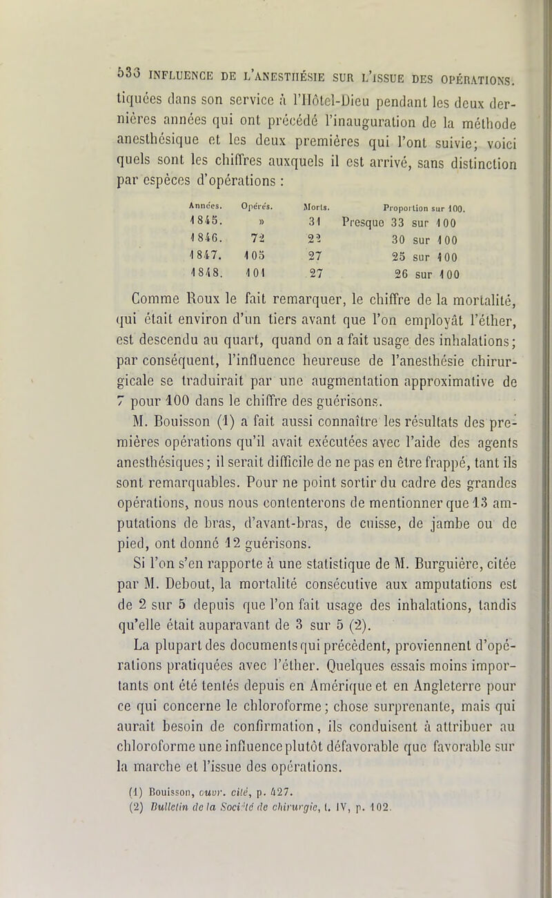 liquées clans son service î\ l'Hôlcl-Dieu pendant les deux der- nières années qui ont précédé l'inauguration de la méthode anesthésique et les deux premières qui l'ont suivie; voici quels sont les chilTres auxquels il est arrivé, sans distinction par espèces d'opérations : Annccs, 0]iéies. Jlorts. Piopoilion sur 100. 1 845. » 31 Presque 33 sur 100 1 846. 7-2 22 30 sur 100 1847. 105 27 25 sur 100 1848. 101 27 26 sur 100 Comme Roux le fait remarquer, le chiffre de la mortalité, qui était environ d'un tiers avant que l'on employât l'éther, est descendu au quart, quand on a fait usage des inhalations; par conséquent, l'influence heureuse de l'aneslhésie chirur- gicale se traduirait par une augmentation approximative de 7 pour 100 dans le chiffre des guérison.s. M. Bouisson (1) a fait aussi connaître les résultats des pre- mières opérations qu'il avait exécutées avec l'aide des agents anesthésiques ; il serait difficile de ne pas en être frappé, tant ils sont remarquables. Pour ne point sortir du cadre des grandes opérations, nous nous contenterons de mentionner que 13 am- putations de bras, d'avant-bras, de cuisse, de jambe ou de pied, ont donné 12 guérisons. Si l'on s'en rapporte à une statistique de M. Burguiére, citée par M. Debout, la mortalité consécutive aux amputations est de 2 sur 5 depuis que l'on fait usage des inhalations, tandis qu'elle était auparavant de 3 sur 5 (2). La plupart des documents qui précèdent, proviennent d'opé- rations pratiquées avec l'éther. Quelques essais moins impor- tants ont été tentés depuis en Amérique et en Angleterre pour ce qui concerne le chloroforme ; chose surprenante, mais qui aurait besoin de confirmation, ils conduisent à attribuer au chloroforme une influence plutôt défavorable que favorable sur la marche et l'issue des opérations. (1) Bouisson, ouvr. cilé, p. /i27.