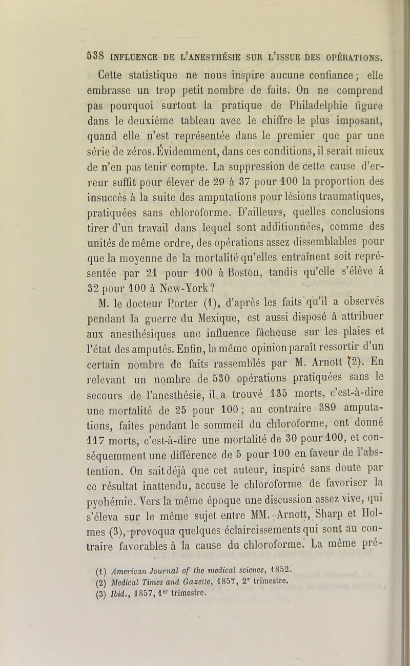 Celle slalislique ne nous inspire aucune confiance; elle embrasse un trop pelit nombre de faits. On ne comprend pas pourquoi surtout la pratique de Philadelphie figure dans le deuxième tableau avec le chiffre-le plus imposant, quand elle n'est représentée dans le premier que par une série de zéros. Évidemment, dans ces conditions, il serait mieux de n'en pas tenir compte. La suppression de celte cause d'er- reur suffit pour élever de 29 à 37 pour 100 la proportion des insuccès à la suite des amputations pour lésions traumaliques, pratiquées sans chloroforme. D'ailleurs, quelles conclusions tirer d'un travail dans lequel sont additionnées, comme des unités de même ordre, des opérations assez dissemblables pour que la moyenne de la morlaUté qu'elles entraînent soit repré- sentée par 21 pour 100 à Boston, tandis qu'elle s'élève à 32 pour 100 à New-York? M. le docteur Porter (1), d'après les faits qu'il a observés pendant la guerre du Mexique, est aussi disposé à attribuer aux anesthésiques une influence fâcheuse sur les plaies et l'état des amputés. Enfin, la même opinion paraît ressortir d'un certain nombre de faits rassemblés par M. Arnolt (2). En relevant un nombre de 530 opérations pratiquées sans le secours de l'anesthésie, il a trouvé 135 morts, c'est-à-dire une mortahté de 25 pour 100 ; au contraire 389 amputa- tions, faites pendant le sommeil du chloroforme, ont donné H 7 morts, c'est-à-dire une mortahté de 30 pour 100, et con- séquemment une différence de 5 pour 100 en faveur de l'abs- tention. On sait déjà que cet auteur, inspiré sans doute par ce résultat inattendu, accuse le chloroforme de favoriser la pyohémie. Vers la même époque une discussion assez vive, qui s'éleva sur le même sujet entre MM. Arnott, Sharp et Hol- mes (3), provoqua quelques éclaircissements qui sont au con- traire favorables à la cause du chloroforme. La même pré- (1) American Journal of Ihe médical science, 1852. (2) Médical Times and Gazelle, 1857, 2 trimestre. (3) Ibid., 1857, l trimestre.