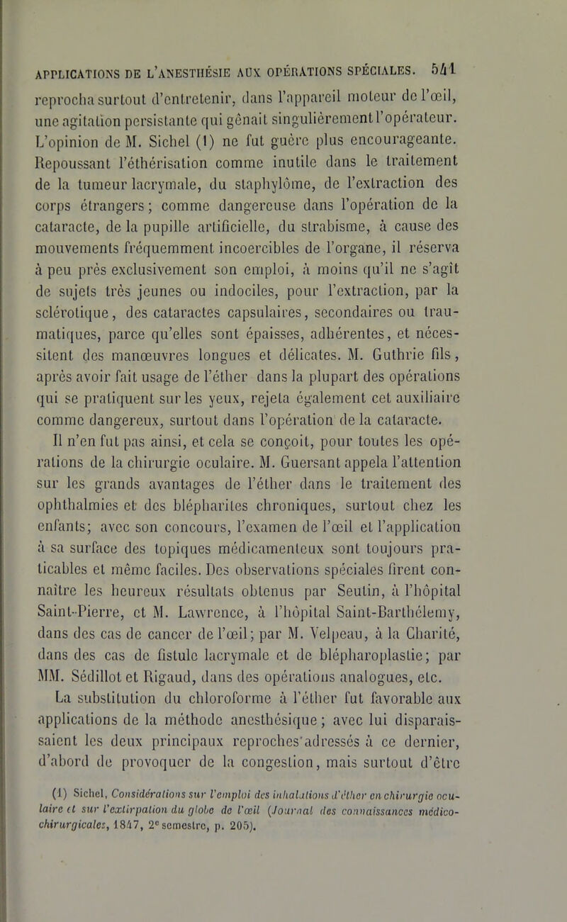 reprocha surtout d'entretenir, dans l'appareil moteur de l'œil, une agitation persistante qui gênait singulièrementl'opérateur. L'opinion de M. Sichel (1) ne fut guère plus encourageante. Repoussant l'éthérisation comme inutile dans le traitement de la tumeur lacrymale, du staphylôme, de l'extraction des corps étrangers ; comme dangereuse dans l'opération de la cataracte, de la pupille artificielle, du strabisme, à cause des mouvements fréquemment incoercibles de l'organe, il réserva à peu près exclusivement son emploi, à moins qu'il ne s'agît de sujets très jeunes ou indociles, pour l'extraction, par la sclérotique, des cataractes capsulaires, secondaires ou trau- matiques, parce qu'elles sont épaisses, adhérentes, et néces- sitent des manœuvres longues et délicates. M. Guthrie fds, après avoir fait usage de l'éther dans la plupart des opérations qui se pratiquent sur les yeux, rejeta également cet auxiliaire comme dangereux, surtout dans l'opération delà cataracte. Il n'en fut pas ainsi, et cela se conçoit, pour toutes les opé- rations de la chirurgie oculaire. M. Guersant appela l'attention sur les grands avantages de l'éther dans le traitement des ophthalmies et des blépharites chroniques, surtout chez les enfants; avec son concours, l'examen de l'œil et l'application à sa surface des topiques médicamenteux sont toujours pra- ticables et même faciles. Des observations spéciales firent con- naître les heureux résultats obtenus par Seutin, à l'hôpital Saint-Pierre, et M. Lawrence, à l'hôpital Saint-Barlhélemy, dans des cas de cancer de l'œil; par M. Velpeau, à la Charité, dans des cas de fistule lacrymale et de blépharoplastie; par MM. Sédillot et Rigaud, dans des opérations analogues, etc. La substitution du chloroforme à l'éther fut favorable aux applications de la méthode ancsthésique ; avec lui disparais- saient les deux principaux reproches'adressés à ce dernier, d'abord de provoquer de la congestion, mais surtout d'être (1) Sichel, Considérations sur l'emploi des inliaUlions d'i'lhcr en chirurgie ocu- laire d sur l'exlirpalion du globe de l'œil {Journal des connaissances mcdico-