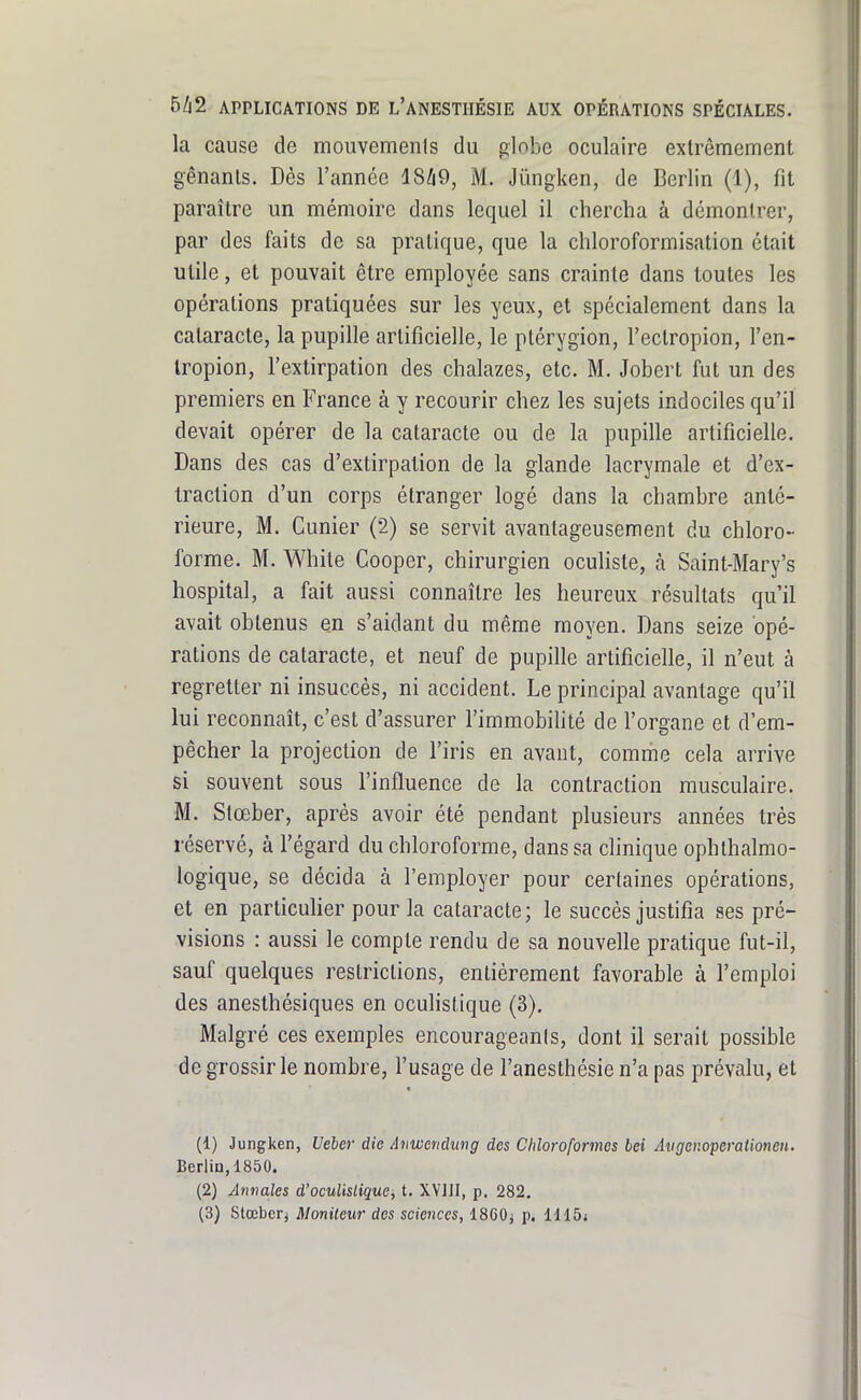 la cause de mouvements du globe oculaire extrêmement gênants. Dès l'année lSli9, M. Jûngken, de Berlin (1), fit paraître un mémoire dans lequel il chercha à démontrer, par des faits de sa pratique, que la chloroformisation était utile, et pouvait être employée sans crainte dans toutes les opérations pratiquées sur les yeux, et spécialement dans la cataracte, la pupille artificielle, le ptérygion, Feclropion, l'en- Iropion, l'extirpation des chalazes, etc. M. Jobert fut un des premiers en France à y recourir chez les sujets indociles qu'il devait opérer de la cataracte ou de la pupille artificielle. Dans des cas d'extirpation de la glande lacrymale et d'ex- traction d'un corps étranger logé dans la chambre anté- rieure, M. Cunier (2) se servit avantageusement du chloro- forme. M. White Cooper, chirurgien oculiste, à Saint-Mary's hospital, a fait aussi connaître les heureux résultats qu'il avait obtenus en s'aidant du même moyen. Dans seize opé- rations de cataracte, et neuf de pupille artificielle, il n'eut à regretter ni insuccès, ni accident. Le principal avantage qu'il lui reconnaît, c'est d'assurer l'immobihté de l'organe et d'em- pêcher la projection de l'iris en avant, comme cela arrive si souvent sous l'influence de la contraction musculaire. M. Stœber, après avoir été pendant plusieurs années très réservé, à l'égard du chloroforme, dans sa clinique ophthalmo- logique, se décida à l'employer pour certaines opérations, et en particulier pour la cataracte; le succès justifia ses pré- visions : aussi le compte rendu de sa nouvelle pratique fut-il, sauf quelques restrictions, entièrement favorable à l'emploi des anesthésiques en ocuhstique (3). Malgré ces exemples encourageants, dont il serait possible de grossir le nombre, l'usage de l'anesthésie n'a pas prévalu, et (1) Jungken, Veber die Anwendung des Chloroformes bei Âtiger.operalionen. Berlin, 1850. (2) Annales d'oculislique, t. XYUI, p. 282.