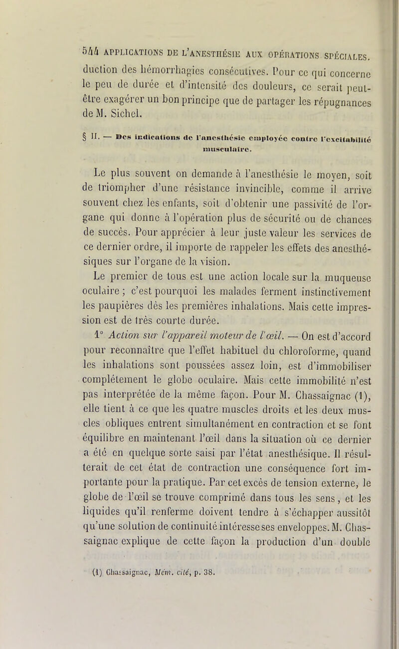 duclion des liémorrhagics conséculives. Pour ce qui concerne le peu de durée et d'intensité des douleurs, ce serait peut- être exagérer un bon principe que de partager les répugnances de M. Sichel. § II- — Wcs indications ilc l'nncslhésic Ciuiiloyéc contre l'excitabilité iiiiittculnirc. Le plus souvent on demande à l'anestliésie le moyen, soit de triompher d'une résistance invincible, comme il arrive souvent chez les enfants, soit d'obtenir une passivité de l'or- gane qui donne à l'opération plus de sécurité ou de chances de succès. Pour apprécier à leur juste valeur les services de ce dernier ordre, il importe de rappeler les effets des anesthé- siques sur l'organe de la vision. Le premier de tous est une action locale sur la muqueuse oculaire ; c'est pourquoi les malades ferment instinctivement les paupières dès les premières inhalations. Mais cette impres- sion est de très courte durée. 1° Action sur l'appareil moteur de l'œil. — On est d'accord pour reconnaître que l'effet habituel du chloroforme, quand les inhalations sont poussées assez loin, est d'immobiliser complètement le globe oculaire. Mais cette immobilité n'est pas interprétée de la même façon. Pour M. Chassaignac (1), elle tient à ce que les quatre muscles droits et les deux mus- cles obliques entrent simultanément en contraction et se font équilibre en maintenant l'œil dans la situation où ce dernier a été en quelque sorte saisi par l'état anesthésique. Il résul- terait de cet état de contraction une conséquence fort im- portante pour la pratique. Par cet excès de tension externe, le globe de l'œil se trouve comprimé dans tous les sens, et les liquides qu'il renferme doivent tendre à s'échapper aussitôt qu'une solution de continuité intéresse ses enveloppes. M. Chas- saignac explique de cette façon la production d'un double (i) Cliaîsaignac, il/cV;i. cUé, p. 38.