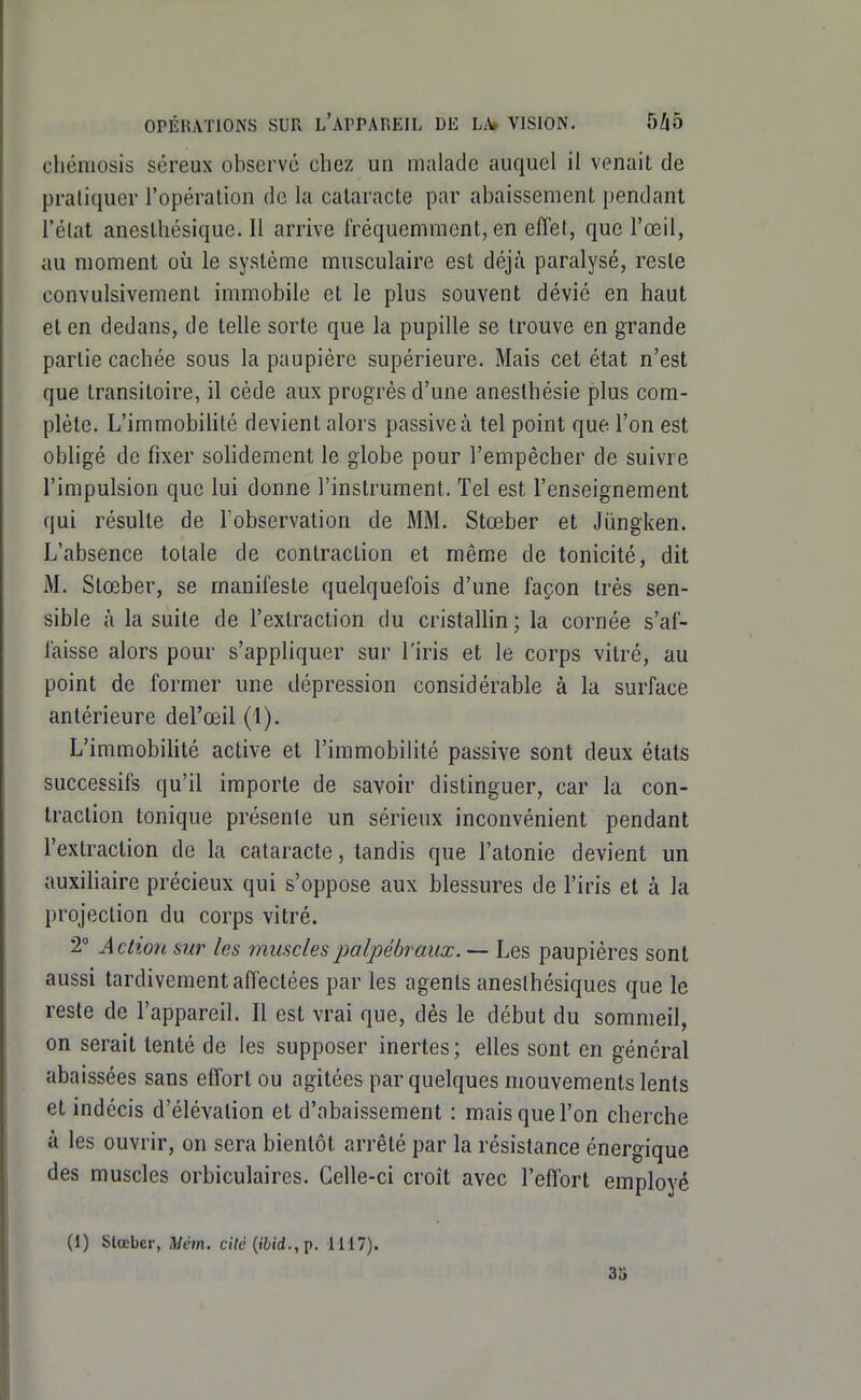 chémosis séreux observé chez un malade auquel il venait de pratiquer l'opération de la cataracte par abaissement pendant l'état anestliésique. Il arrive fréquemment, en effet, que l'œil, au moment où le système musculaire est déjà paralysé, reste convulsivement immobile et le plus souvent dévié en haut et en dedans, de telle sorte que la pupille se trouve en grande partie cachée sous la paupière supérieure. Mais cet état n'est que transitoire, il cède aux progrès d'une anesthésie plus com- plète. L'immobilité devient alors passive à tel point que l'on est obligé de fixer solidement le globe pour l'empêcher de suivre l'impulsion que lui donne l'instrument. Tel est l'enseignement qui résulte de Tobservation de MM. Stœber et Jiingken. L'absence totale de contraction et même de tonicité, dit M. Stœber, se manifeste quelquefois d'une façon très sen- sible à la suite de l'extraction du cristaUin ; la cornée s'af- faisse alors pour s'appliquer sur l'iris et le corps vitré, au point de former une dépression considérable à la surface antérieure del'œil (1). L'immobilité active et l'immobiHlé passive sont deux états successifs qu'il importe de savoir distinguer, car la con- traction tonique présente un sérieux inconvénient pendant l'extraction de la cataracte, tandis que l'atonie devient un auxihaire précieux qui s'oppose aux blessures de l'iris et à la projection du corps vitré. 2° Action sur les musclespalpébraux.— Les paupières sont aussi tardivement affectées par les agents anesthésiques que le reste de l'appareil. Il est vrai que, dès le début du sommeil, on serait tenté de les supposer inertes; elles sont en général abaissées sans effort ou agitées par quelques mouvements lents et indécis d'élévation et d'abaissement : mais que l'on cherche à les ouvrir, on sera bientôt arrêté par la résistance énergique des muscles orbiculaires. Celle-ci croît avec l'effort employé (1) Slœber, Mém. ciVd (ii/id., p. 1117). 35