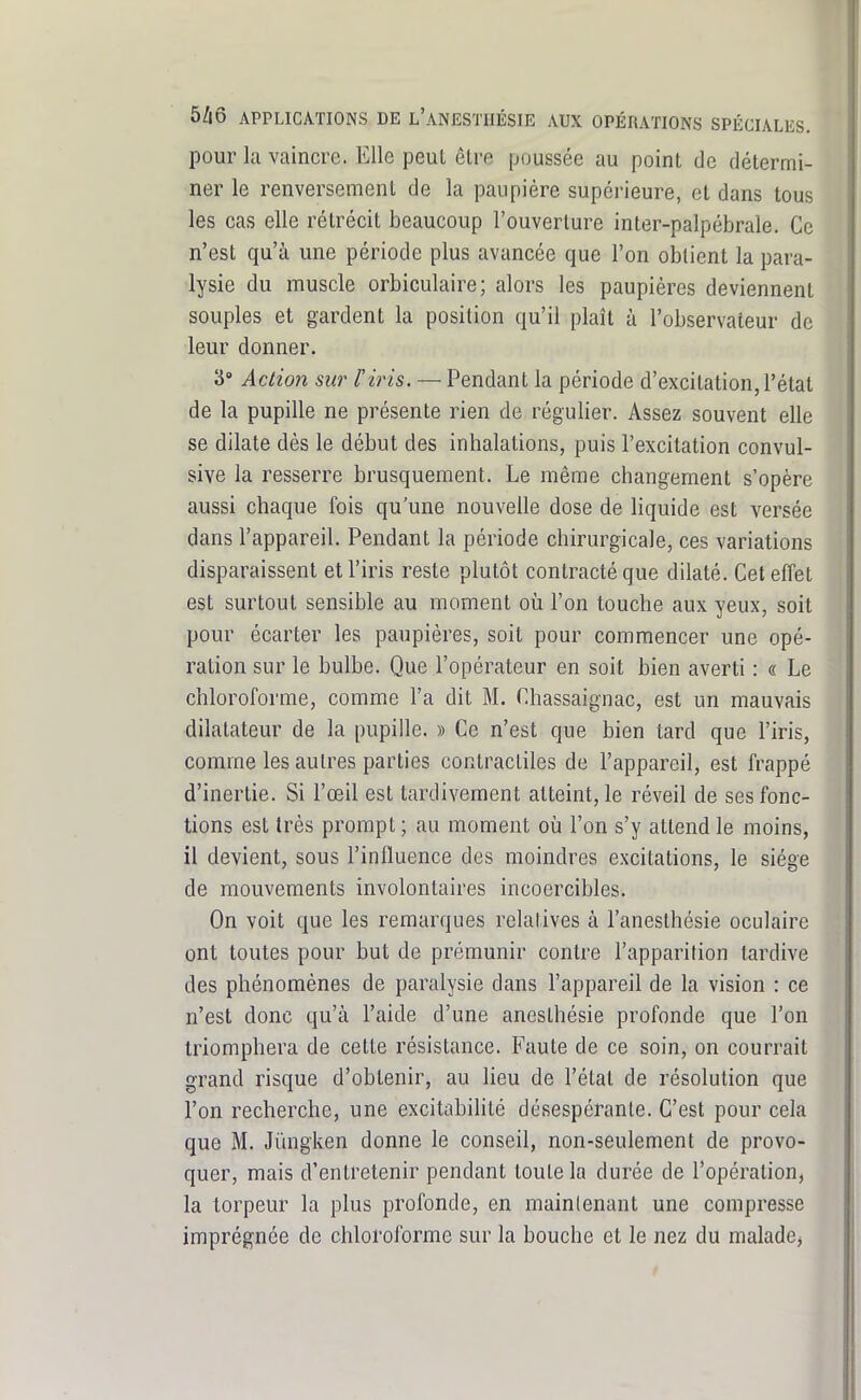 pour kl vaincre. Elle peul être poussée au point de détermi- ner le renversement de la paupière supérieure, et dans tous les cas elle rétrécit beaucoup l'ouverture inter-palpébrale. Ce n'est qu'à une période plus avancée que l'on obtient la para- lysie du muscle orbiculaire; alors les paupières deviennent souples et gardent la position qu'il plaît à l'observateur de leur donner. 3» Action sur l'iris. — Pendant la période d'excitation, l'état de la pupille ne présente rien de régulier. Assez souvent elle se dilate dès le début des inhalations, puis l'excitation convul- sive la resserre brusquement. Le même changement s'opère aussi chaque fois qu'une nouvelle dose de liquide est versée dans l'appareil. Pendant la période chirurgicale, ces variations disparaissent et l'iris reste plutôt contracté que dilaté. Cet effet est surtout sensible au moment où l'on touche aux yeux, soit pour écarter les paupières, soit pour commencer une opé- ration sur le bulbe. Que l'opérateur en soit bien averti : « Le chloroforme, comme l'a dit M. Chassaignac, est un mauvais dilatateur de la pupille. » Ce n'est que bien tard que l'iris, comme les autres parties contractiles de l'appareil, est frappé d'inertie. Si l'œil est tardivement atteint, le réveil de ses fonc- tions est très prompt ; au moment où l'on s'y attend le moins, il devient, sous l'influence des moindres excitations, le siège de mouvements involontaires incoercibles. On voit que les remarques relatives à l'anesthésie oculaire ont toutes pour but de prémunir contre l'apparition tardive des phénomènes de paralysie dans l'appareil de la vision : ce n'est donc qu'à l'aide d'une anesthésie profonde que l'on triomphera de cette résistance. Faute de ce soin, on courrait grand risque d'obtenir, au lieu de l'état de résolution que l'on recherche, une excitabihté désespérante. C'est pour cela que M. Jiïngken donne le conseil, non-seulement de provo- quer, mais d'entretenir pendant toute la durée de l'opération, la torpeur la plus profonde, en mainlenant une compresse imprégnée de chloroforme sur la bouche et le nez du malade,