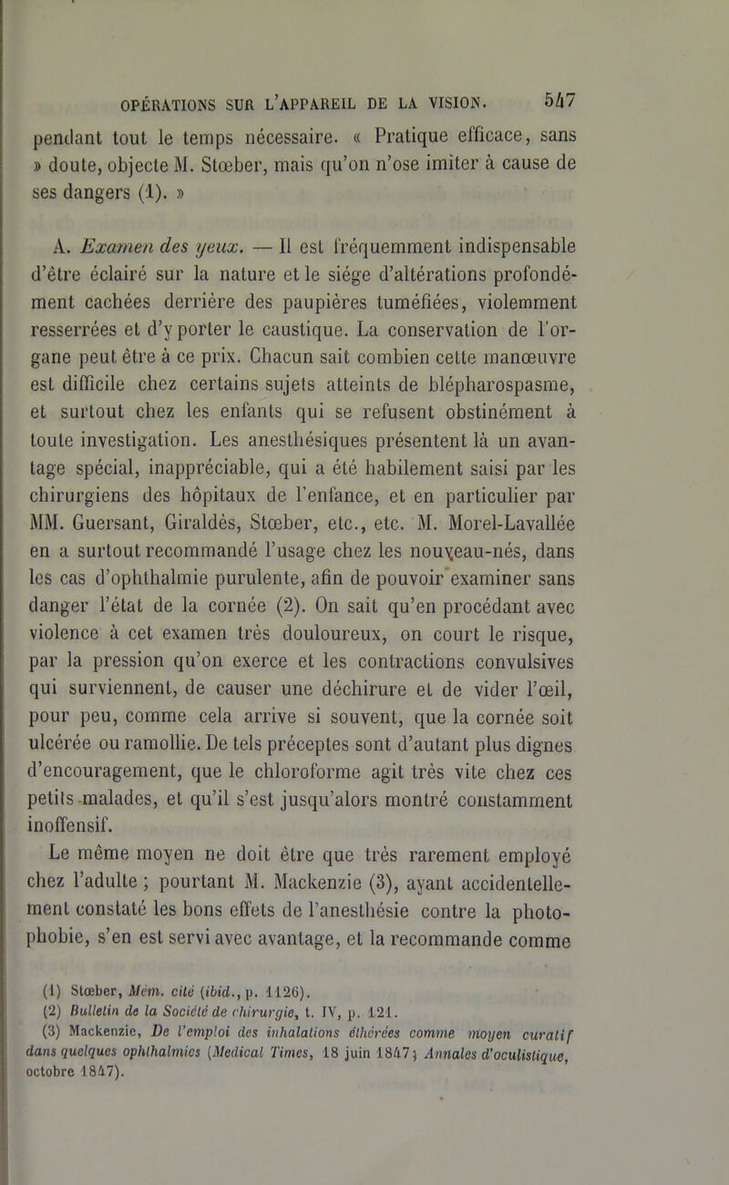 pentlant tout le temps nécessaire. « Pratique efficace, sans » doute, objecte M. Slœber, mais qu'on n'ose imiter à cause de ses dangers (1). » A. Examen des yeux. — Il est fréquemment indispensable d'être éclairé sur la nature et le siège d'altérations profondé- ment cachées derrière des paupières tuméfiées, violemment resserrées et d'y porter le caustique. La conservation de l'or- gane peut être à ce prix. Chacun sait combien cette manœuvre est difficile chez certains sujets atteints de blépharospasme, et surtout chez les enfants qui se refusent obstinément à toute investigation. Les anesthésiques présentent là un avan- tage spécial, inappréciable, qui a été habilement saisi par les chirurgiens des hôpitaux de l'enfance, et en particulier par MM. Guersant, Giraldès, Stœber, etc., etc. M. Morel-Lavallée en a surtout recommandé l'usage chez les nouveau-nés, dans les cas d'ophthalmie purulente, afin de pouvoir examiner sans danger l'état de la cornée (2). On sait qu'en procédant avec violence à cet examen très douloureux, on court le risque, par la pression qu'on exerce et les contractions convulsives qui surviennent, de causer une déchirure et de vider l'œil, pour peu, comme cela arrive si souvent, que la cornée soit ulcérée ou ramollie. De tels préceptes sont d'autant plus dignes d'encouragement, que le chloroforme agit très vite chez ces petits malades, et qu'il s'est jusqu'alors montré constamment inoffensif. Le même moyen ne doit être que très rarement employé chez l'adulte ; pourtant M. Mackenzie (3), ayant accidentelle- ment constaté les bons effets de l'anestliésie contre la photo- phobie, s'en est servi avec avantage, et la recommande comme (1) stœber, J/m. cité (ibid.,]}. Ii2{)). (2) Bulletin de la Sociélé de chirurgie, t. IV, p. 121. (3) Mackenzie, De l'emploi des inhalations élhérées comme tnoyen curatif dans quelques ophlhalmics {Médical Times, 18 juin 1847; Annales d'ocuUstique, octobre 1847).