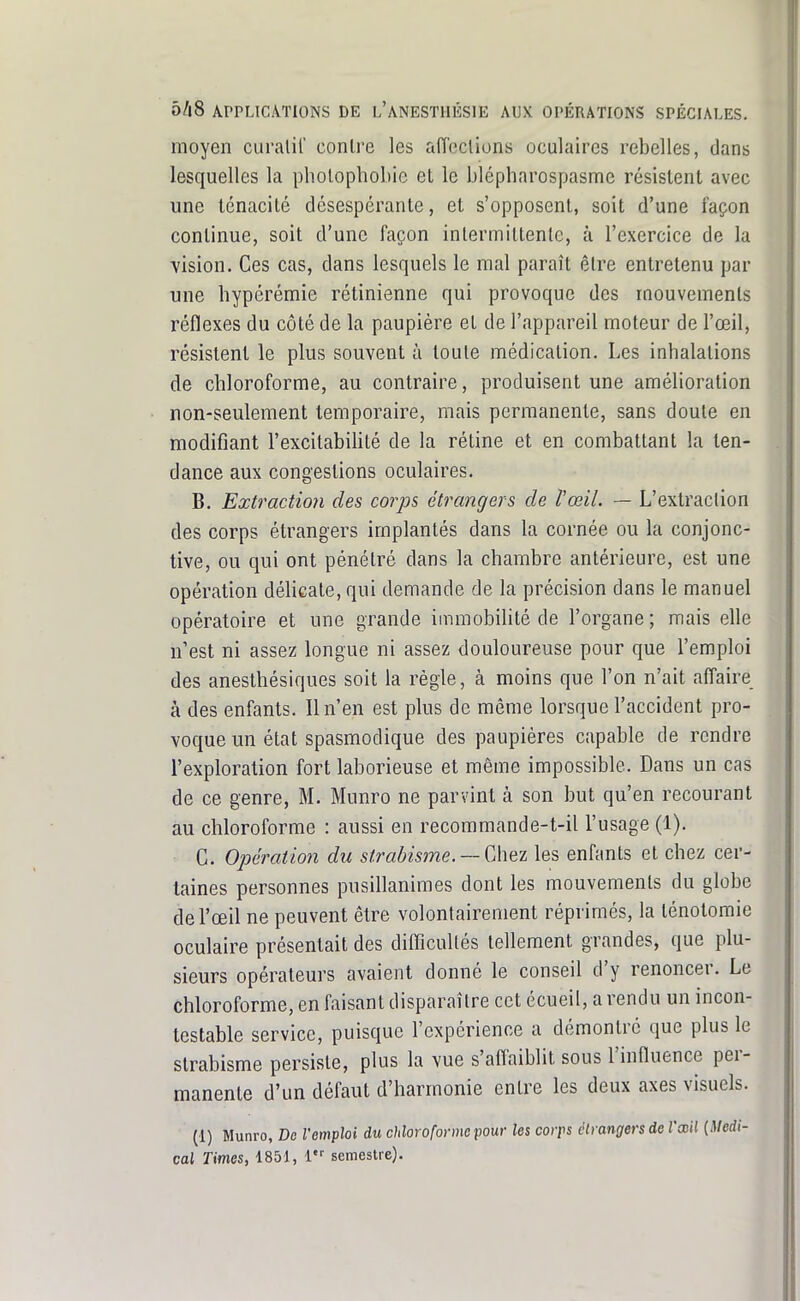 moyen curalil' contre les aiïeclions oculaires rebelles, dans lesquelles la pholophobie el le blépharospasme résistent avec une ténacité désespérante, et s'opposent, soit d'une façon continue, soit d'une façon intermittente, à l'exercice de la ■vision. Ces cas, dans lesquels le mal paraît être entretenu par une bypérémie rétinienne qui provoque des mouvements réflexes du côté de la paupière et de l'appareil moteur de l'œil, résistent le plus souvent à toute médication. Les inhalations de chloroforme, au contraire, produisent une amélioration non-seulement temporaire, mais permanente, sans doute en modifiant l'excitabilité de la rétine et en combattant la ten- dance aux congestions oculaires. B. Extraction des corps étrangers de l'œil. — L'extraction des corps étrangers implantés dans la cornée ou la conjonc- tive, ou qui ont pénétré dans la chambre antérieure, est une opération délicate, qui demande de la précision dans le manuel opératoire et une grande immobilité de l'organe ; mais elle n'est ni assez longue ni assez douloureuse pour que l'emploi des anestbésiques soit la règle, à moins que l'on n'ait affaire à des enfants. Il n'en est plus de même lorsque l'accident pro- voque un état spasmodique des paupières capable de rendre l'exploration fort laborieuse et même impossible. Dans un cas de ce genre, M. Munro ne parvint à son but qu'en recourant au chloroforme : aussi en recoramande-t-il l'usage (1). G. Ojjération du strabisjne. —Chez les enfants et chez cer- taines personnes pusillanimes dont les mouvements du globe de l'œil ne peuvent être volontairement réprimés, la ténotoraie oculaire présentait des difficultés tellement grandes, que plu- sieurs opérateurs avaient donné le conseil d'y renoncer. Le chloroforme, en faisant disparaître cet écueil, a rendu un incon- testable service, puisque l'expérience a démontré que plus le strabisme persiste, plus la vue s'affaiblit sous l'influence per- manente d'un défaut d'harmonie entre les deux axes visuels. (1) Munro, De l'emploi du chloroforme pour les corps étrangers de l'œil (Médi- cal Times, 1851, 1 semestre).