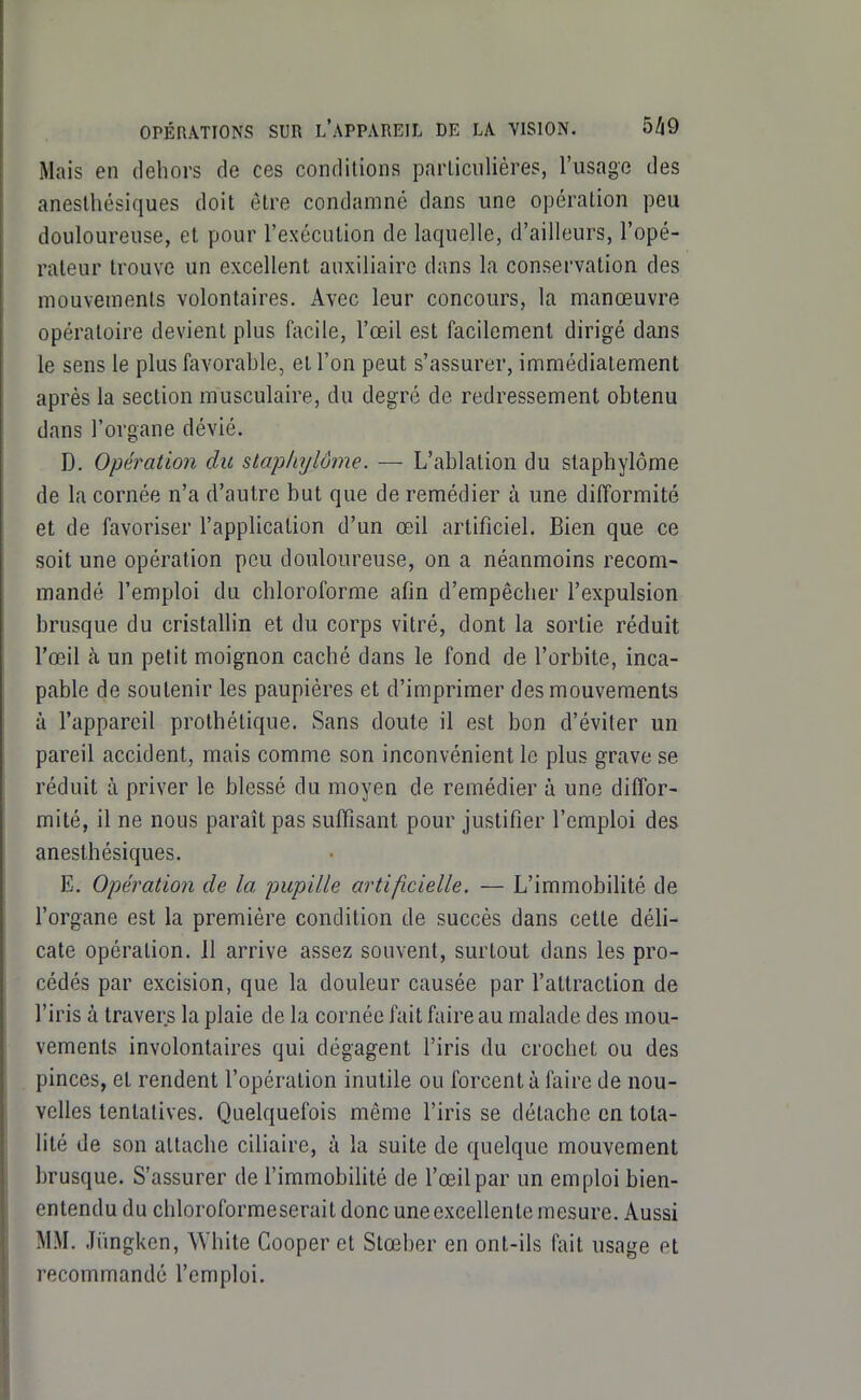 Mais en dehors de ces conditions parLicnlières, l'usage des aneslhésiques doit être condamné dans une opération peu douloureuse, et pour l'exécution de laquelle, d'ailleurs, l'opé- rateur trouve un excellent auxiliaire dans la conservation des mouvements volontaires. Avec leur concours, la manœuvre opératoire devient plus facile, l'œil est facilement dirigé dans le sens le plus favorable, et l'on peut s'assurer, immédiatement après la section musculaire, du degré de redressement obtenu dans l'organe dévié, D. Opération du slaphylôme. — L'ablation du staphylôme de la cornée n'a d'autre but que de remédier à une difformité et de favoriser l'application d'un œil artificiel. Bien que ce soit une opération peu douloureuse, on a néanmoins recom- mandé l'emploi du chloroforme afin d'empêcher l'expulsion brusque du cristallin et du corps vitré, dont la sortie réduit l'œil à un petit moignon caché dans le fond de l'orbite, inca- pable de soutenir les paupières et d'imprimer des mouvements à l'appareil prothélique. Sans doute il est bon d'éviter un pareil accident, mais comme son inconvénient le plus grave se réduit à priver le blessé du moyen de remédier à une diffor- mité, il ne nous paraît pas suffisant pour justifier l'emploi des anesthésiques. E. Opération de la pupille artificielle. — L'immobilité de l'organe est la première condition de succès dans cette déli- cate opération. 11 arrive assez souvent, surtout dans les pro- cédés par excision, que la douleur causée par l'attraction de l'iris à travers la plaie de la cornée fait faire au malade des mou- vements involontaires qui dégagent l'iris du crochet ou des pinces, et rendent l'opération inutile ou forcent à faire de nou- velles tentatives. Quelquefois même l'iris se détache en tota- lité de son attache ciliaire, à la suite de quelque mouvement brusque. S'assurer de l'immoblUté de l'œil par un emploi bien- entendu du chloroforme serait donc une excellente mesure. Aussi MM. liingken, White Cooper et Stœber en ont-ils fait usage et recommandé l'emploi.