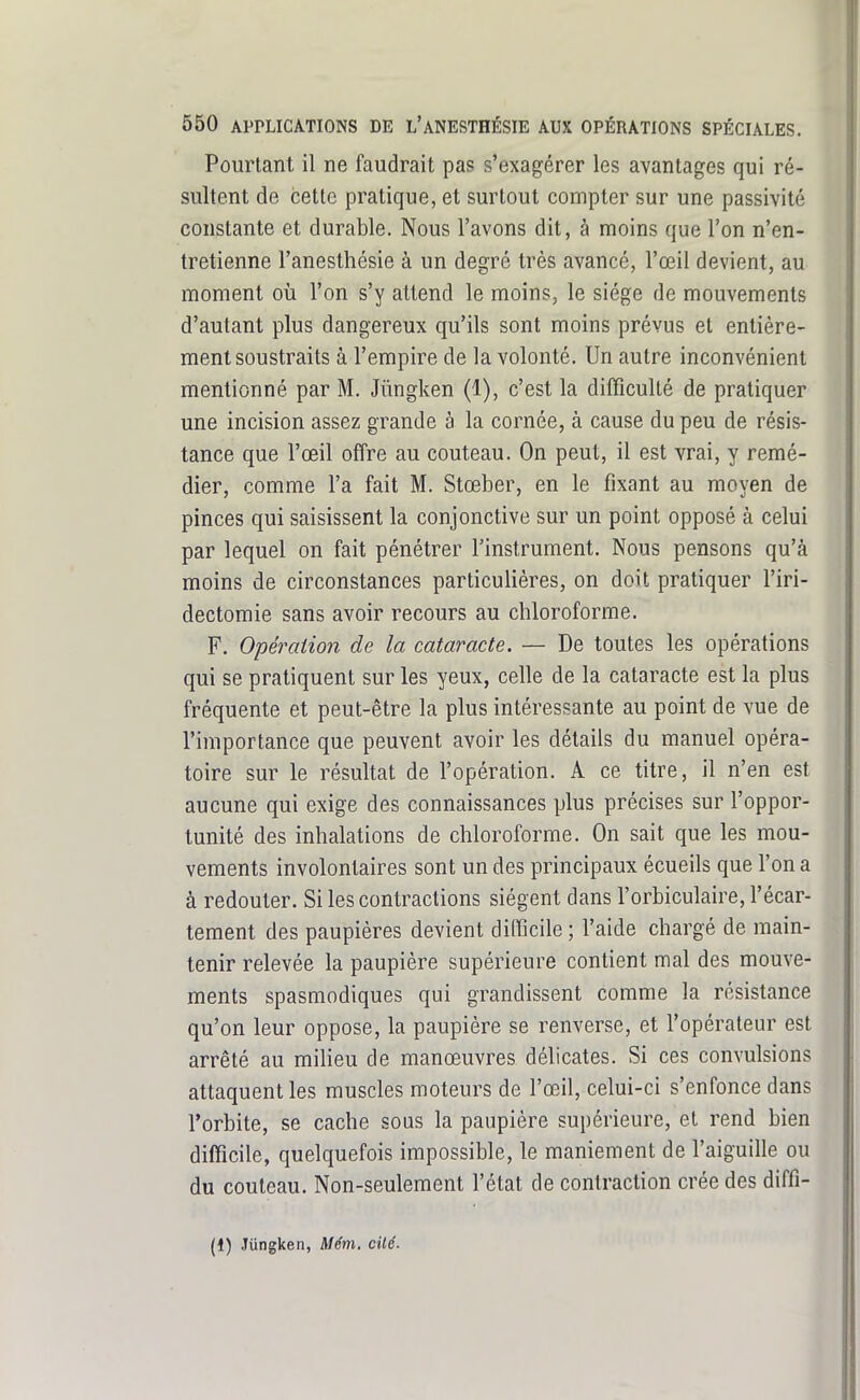 Pourtant il ne faudrait pas s'exagérer les avantages qui ré- sultent de cette pratique, et surtout compter sur une passivité constante et durable. Nous l'avons dit, à moins que l'on n'en- tretienne l'anesthésie à un degré très avancé, l'œil devient, au moment où l'on s'y attend le moins, le siège de mouvements d'autant plus dangereux qu'ils sont moins prévus et entière- ment soustraits à l'empire de la volonté. Un autre inconvénient mentionné par M. Jiingken (1), c'est la difficulté de pratiquer une incision assez grande à la cornée, à cause du peu de résis- tance que l'œil offre au couteau. On peut, il est vrai, y remé- dier, comme l'a fait M. Stœber, en le fixant au moyen de pinces qui saisissent la conjonctive sur un point opposé à celui par lequel on fait pénétrer l'instrument. Nous pensons qu'à moins de circonstances particulières, on doit pratiquer l'iri- dectomie sans avoir recours au chloroforme. F. O'péraiion de la cataracte. — De toutes les opérations qui se pratiquent sur les yeux, celle de la cataracte est la plus fréquente et peut-être la plus intéressante au point de vue de l'importance que peuvent avoir les détails du manuel opéra- toire sur le résultat de l'opération. A ce titre, il n'en est aucune qui exige des connaissances plus précises sur l'oppor- tunité des inhalations de chloroforme. On sait que les mou- vements involontaires sont un des principaux écueils que l'on a à redouter. Si les contractions siègent dans l'orbiculaire, l'écar- tement des paupières devient difficile; l'aide chargé de main- tenir relevée la paupière supérieure contient mal des mouve- ments spasmodiques qui grandissent comme la résistance qu'on leur oppose, la paupière se renverse, et l'opérateur est arrêté au milieu de manœuvres délicates. Si ces convulsions attaquent les muscles moteurs de l'œil, celui-ci s'enfonce dans l'orbite, se cache sous la paupière supérieure, et rend bien difficile, quelquefois impossible, le maniement de l'aiguille ou du couteau. Non-seulement l'état de contraction crée des diffi- (1) Jiingken, Mém. cilé.