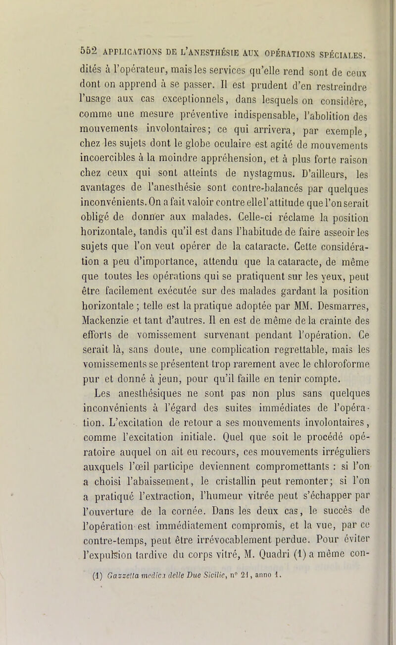 dites à l'opérateur, mais les services qu'elle rend sont de ceux dont on apprend à se passer. Il est prudent d'en restreindre l'usage aux cas exceptionnels, dans lesquels on considère, comme une mesure préventive indispensable, l'abolition des mouvements involontaires; ce qui arrivera, par exemple, chez les sujets dont le globe oculaire est agité de mouvements incoercibles à la moindre appréhension, et à plus forte raison chez ceux qui sont atteints de nystagmus. D'ailleurs, les avantages de l'anesthésie sont contre-balancés par quelques inconvénients. On a fait valoir contre ellel'attitude que l'on serait obligé de donner aux malades. Celle-ci réclame la position horizontale, tandis qu'il est dans l'habitude de faire asseoir les sujets que l'on veut opérer de la cataracte. Cette considéra- tion a peu d'importance, attendu que la cataracte, de même que toutes les opérations qui se pratiquent sur les yeux, peut être facilement exécutée sur des malades gardant la position horizontale ; telle est la pratique adoptée par MM. Desmarres, Mackenzie et tant d'autres. Il en est de même delà crainte des efforts de vomissement survenant pendant l'opération. Ce serait là, sans doute, une compHcation regrettable, mais les vomissements se présentent trop rarement avec le chloroforme pur et donné à jeun, pour qu'il faille en tenir compte. Les anesthésiques ne sont pas non plus sans quelques inconvénients à l'égard des suites immédiates de l'opéra- tion. L'excitation de retour a ses mouvements involontaires , comme l'excitation initiale. Quel que soit le procédé opé- ratoire auquel on ait eu recours, ces mouvements irréguhers auxquels l'œil participe deviennent compromettants : si l'on a choisi l'abaissement, le cristallin peut remonter; si l'on a pratiqué l'extraction, l'humeur vitrée peut s'échapper par l'ouverture de la cornée. Dans les deux cas, le succès de l'opération est immédiatement compromis, et la vue, par ce contre-temps, peut être irrévocablement perdue. Pour éviter l'expulsion tardive du corps vitré, M. Quadri (1) a même con- (1) Gazzclla mpûlci délie Due Sicilic, n'^ 21, anno 1.