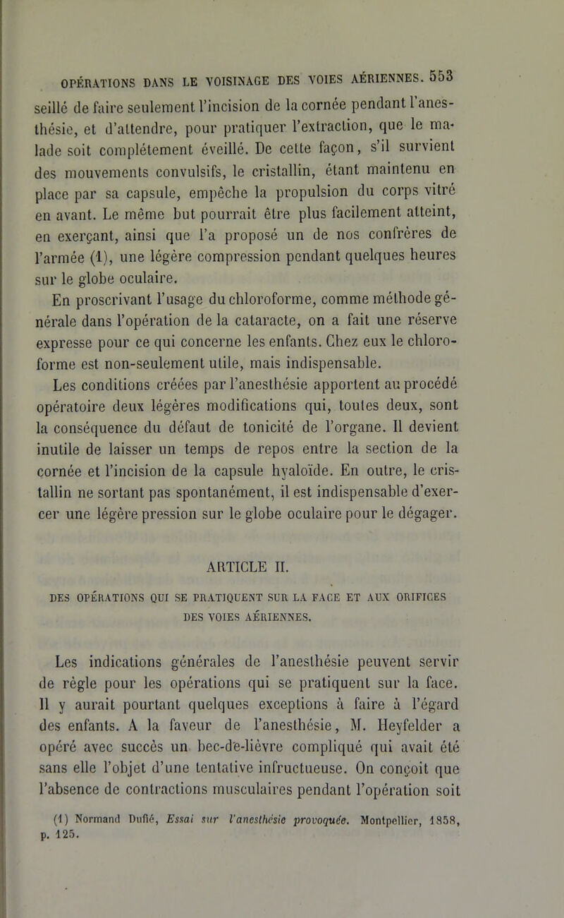 seillé de faire seulement l'incision de la cornée pendant l'anes- thésio, et d'attendre, pour pratiquer l'extraction, que le ma- lade soit complètement éveillé. De cette façon, s'il survient des mouvements convulsifs, le cristallin, étant maintenu en place par sa capsule, empêche la propulsion du corps vitré en avant. Le même but pourrait être plus facilement atteint, en exerçant, ainsi que l'a proposé un de nos confrères de l'armée (1), une légère compression pendant quelques heures sur le globe oculaire. En proscrivant l'usage du chloroforme, comme méthode gé- nérale dans l'opération de la cataracte, on a fait une réserve expresse pour ce qui concerne les enfants. Chez eux le chloro- forme est non-seulement utile, mais indispensable. Les conditions créées par l'anesthésie apportent au procédé opératoire deux légères modifications qui, toutes deux, sont la conséquence du défaut de tonicité de l'organe. Il devient inutile de laisser un temps de repos entre la section de la cornée et l'incision de la capsule hyaloïde. En outre, le cris- tallin ne sortant pas spontanément, il est indispensable d'exer- cer une légère pression sur le globe oculaire pour le dégager. ARTICLE n. DES OPÉRATIONS QUI SE PRATIQUENT SUR LA FACE ET AUX ORIFICES DES VOIES AÉRIENNES. Les indications générales de l'anesthésie peuvent servir de règle pour les opérations qui se pratiquent sur la face. Il y aurait pourtant quelques exceptions à faire à l'égard des enfants. A la faveur de l'anesthésie, M. Heyfelder a opéré avec succès un bec-d'e-lièvre compliqué qui avait été sans elle l'objet d'une tentative infructueuse. On conçoit que l'absence de contractions musculaires pendant l'opération soit (I) Normand Dufié, Essai sur l'anestyste provoquée. Montpellier, 1858, p. 125.