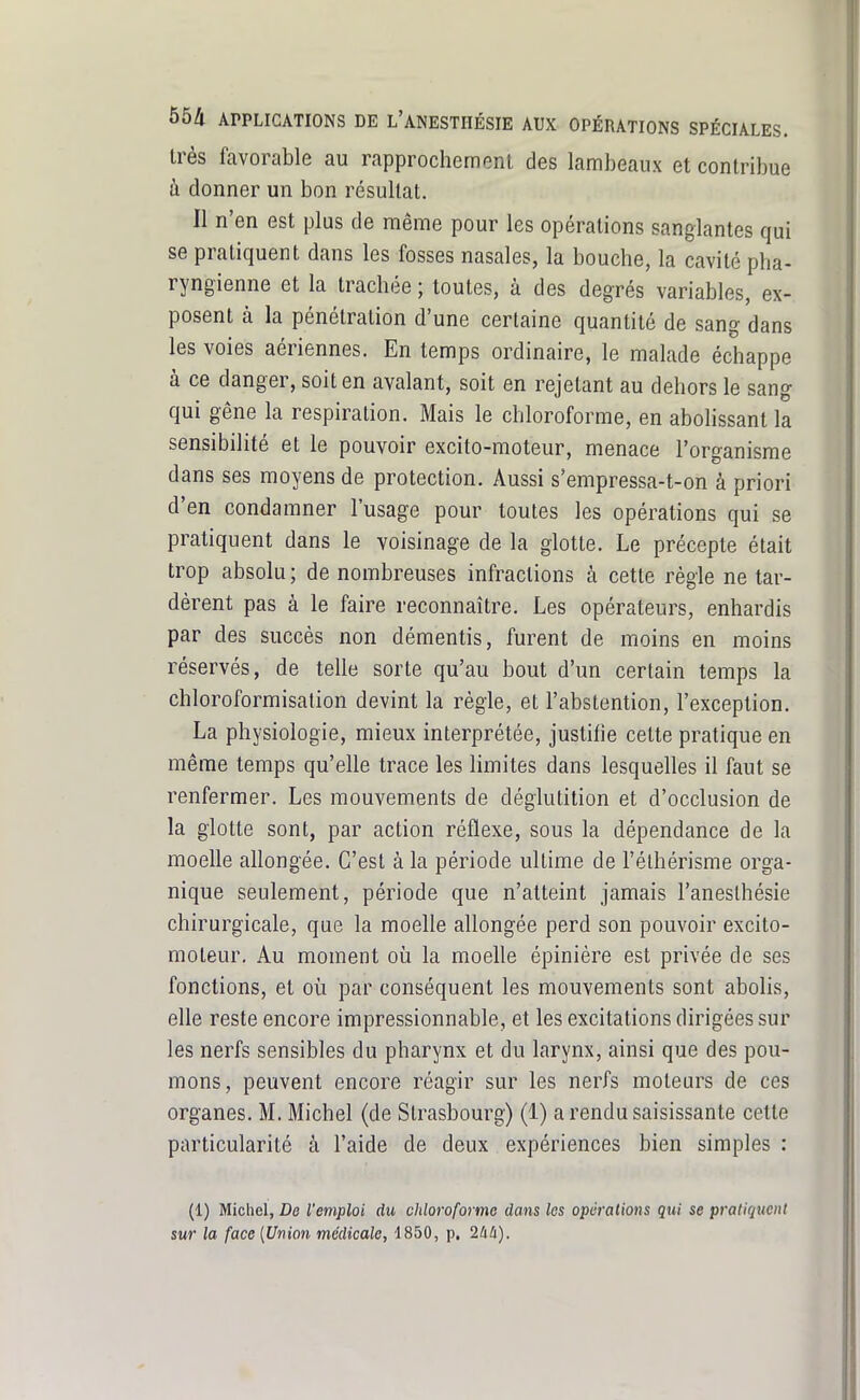 très favorable au rapprocheinenl des lambeaux et contribue à donner un bon résultat. Il n'en est plus de même pour les opérations sanglantes qui se pratiquent dans les fosses nasales, la bouche, la cavité pha- ryngienne et la trachée ; toutes, à des degrés variables, ex- posent à la pénétration d'une certaine quantité de sang dans les voies aériennes. En temps ordinaire, le malade échappe à ce danger, soit en avalant, soit en rejetant au dehors le sang qui gêne la respiration. Mais le chloroforme, en abolissant la sensibilité et le pouvoir excito-moteur, menace l'organisme dans ses moyens de protection. Aussi s'empressa-t-on à priori d'en condamner l'usage pour toutes les opérations qui se pratiquent dans le voisinage de la glotte. Le précepte était trop absolu ; de nombreuses infractions à cette règle ne tar- dèrent pas à le faire reconnaître. Les opérateurs, enhardis par des succès non démentis, furent de moins en moins réservés, de telle sorte qu'au bout d'un certain temps la chloroformisalion devint la règle, et l'abstention, l'exception. La physiologie, mieux interprétée, justifie cette pratique en même temps qu'elle trace les limites dans lesquelles il faut se renfermer. Les mouvements de déglutition et d'occlusion de la glotte sont, par action réflexe, sous la dépendance de la moelle allongée. C'est à la période ultime de Félhérisme orga- nique seulement, période que n'atteint jamais l'aneslhésie chirurgicale, que la moelle allongée perd son pouvoir excito- moteur. Au moment où la moelle épinière est privée de ses fonctions, et où par conséquent les mouvements sont abolis, elle reste encore impressionnable, et les excitations dirigées sur les nerfs sensibles du pharynx et du larynx, ainsi que des pou- mons, peuvent encore réagir sur les nerfs moteurs de ces organes. M. Michel (de Strasbourg) (1) a rendu saisissante cette particularité à l'aide de deux expériences bien simples : (1) Michel, De l'emploi du chloroforme dans les opérations qui se pratiquent sur la face [Union médicale, 1850, p. 24i).