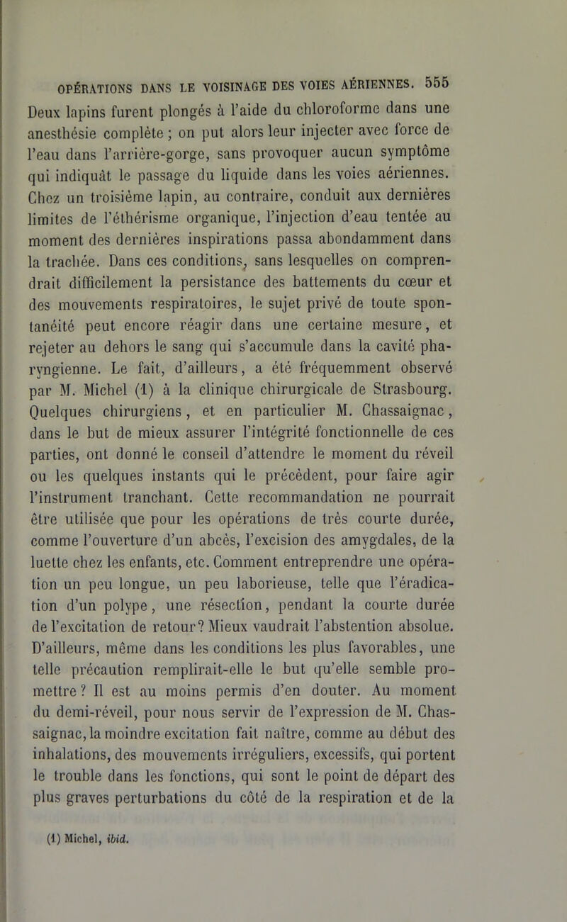 Deux lapins furent plongés à l'aide du chloroforme dans une anesthésie complète ; on put alors leur injecter avec force de l'eau dans l'arrière-gorge, sans provoquer aucun symptôme qui indiquât le passage du liquide dans les voies aériennes. Chez un troisième lapin, au contraire, conduit aux dernières limites de l'éthérisme organique, l'injection d'eau tentée au moment des dernières inspirations passa abondamment dans la traclièe. Dans ces conditions^ sans lesquelles on compren- drait difficilement la persistance des battements du cœur et des mouvements respiratoires, le sujet privé de toute spon- tanéité peut encore réagir dans une certaine mesure, et rejeter au dehors le sang qui s'accumule dans la cavité pha- ryngienne. Le fait, d'ailleurs, a été fréquemment observé par M. Michel (1) à la clinique chirurgicale de Strasbourg. Quelques chirurgiens, et en particulier M. Chassaignac, dans le but de mieux assurer l'intégrité fonctionnelle de ces parties, ont donné le conseil d'attendre le moment du réveil ou les quelques instants qui le précèdent, pour faire agir l'instrument tranchant. Celte recommandation ne pourrait être utilisée que pour les opérations de très courte durée, comme l'ouverture d'un abcès, l'excision des amygdales, de la luette chez les enfants, etc. Comment entreprendre une opéra- tion un peu longue, un peu laborieuse, telle que l'éradica- tion d'un polype, une résection, pendant la courte durée de l'excitation de retour? Mieux vaudrait l'abstention absolue. D'ailleurs, même dans les conditions les plus favorables, une telle précaution remplirait-elle le but qu'elle semble pro- mettre ? Il est au moins permis d'en douter. Au moment du demi-réveil, pour nous servir de l'expression de M. Chas- saignac, la moindre excitation fait naître, comme au début des inhalations, des mouvements irréguliers, excessifs, qui portent le trouble dans les fonctions, qui sont le point de départ des plus graves perturbations du côté de la respiration et de la