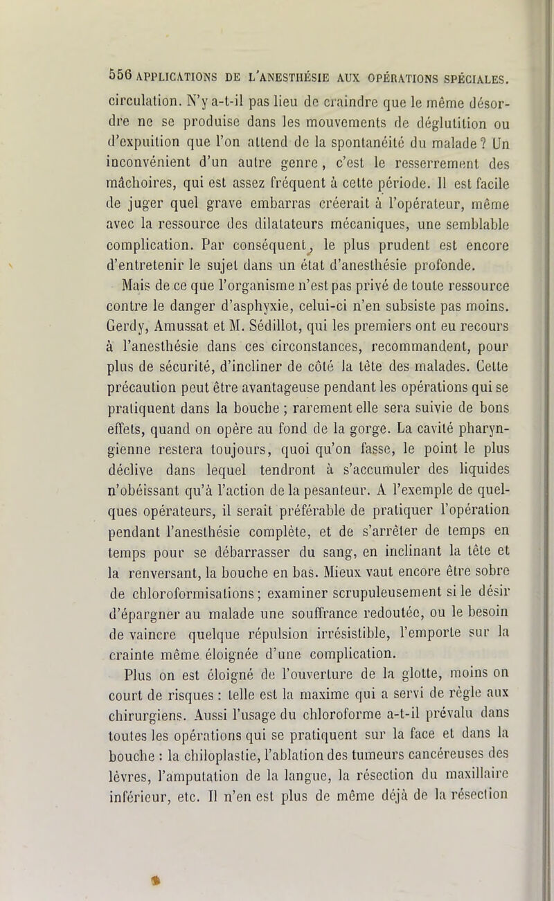 circulation. N'y a-t-il pas lieu de craindre que le même désor- dre ne se produise dans les mouvements de déglutition ou d'expuition que l'on attend de la spontanéité du malade? Un inconvénient d'un autre genre, c'est le resserrement des mâchoires, qui est assez fréquent à cette période. Il est facile de juger quel grave embarras créerait à l'opérateur, même avec la ressource des dilatateurs mécaniques, une semblable complication. Par conséquent, le plus prudent est encore d'entretenir le sujet dans un état d'anesthésie profonde. Mais de ce que l'organisme n'est pas privé de toute ressource contre le danger d'asphyxie, celui-ci n'en subsiste pas moins. Gerdy, Amussat et M. Sédillot, qui les premiers ont eu recours à l'anesthésie dans ces circonstances, recommandent, pour plus de sécurité, d'incliner de côté la tète des malades. Cette précaution peut être avantageuse pendant les opérations qui se pratiquent dans la bouche ; rarement elle sera suivie de bons effets, quand on opère au fond de la gorge. La cavité pharyn- gienne restera toujours, quoi qu'on fasse, le point le plus déclive dans lequel tendront à s'accumuler des liquides n'obéissant qu'à l'action de la pesanteur. A l'exemple de quel- ques opérateurs, il serait préférable de pratiquer l'opération pendant l'anesthésie complète, et de s'arrêter de temps en temps pour se débarrasser du sang, en inclinant la tête et la renversant, la bouche en bas. Mieux vaut encore être sobre de chloroformisations ; examiner scrupuleusement si le désir d'épargner au malade une souffrance redoutée, ou le besoin de vaincre quelque répulsion irrésistible, l'emporte sur la crainte même éloignée d'une complication. Plus on est éloigné de l'ouverture de la glotte, moins on court de risques : telle est la maxime qui a servi de règle aux chirurgiens. Aussi l'usage du chloroforme a-t-il prévalu dans toutes les opérations qui se pratiquent sur la face et dans la bouche : la chiloplastie, l'ablation des tumeurs cancéreuses des lèvres, l'amputation de la langue, la résection du maxillaire inférieur, etc. Il n'en est plus de même déjà de la résection