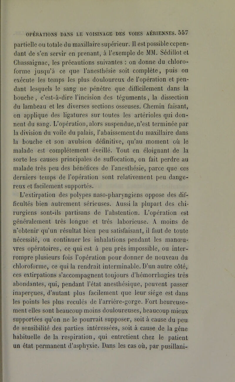 partielle ou totale du maxillaire supérieur. Il est possible cepen- dant de s'en servir en prenant, à l'exemple do MM. Sédillot et Chassaignac, les précautions suivantes : on donne du chloro- forme jusqu'à ce que l'anesthésie soit complète, puis on exécute les temps les plus douloureux de l'opération et pen- dant lesquels le sang ne pénètre que difficilement dans la bouche , c'est-à-dire l'incision des téguments, la dissection du lambeau et les diverses sections osseuses. Chemin faisant, on applique des ligatures sur toutes les artérioles qui don- nent du sang. L'opération, alors suspendue,n'est terminée par la division du voile du palais, l'abaissement du maxillaire dans la bouche et son avulsion définitive, qu'au moment où le malade est complètement éveillé. Tout en éloignant de la sorte les causes principales de suffocation, on fait perdre au malade très peu des bénéfices de l'anesthésie, parce que ces derniers temps de l'opération sont relativement peu dange- reux et facilement supportés. L'extirpation des polypes naso-pharyngiens oppose des dif- ficultés bien autrement sérieuses. Aussi la plupart des chi- rurgiens sont-ils partisans de l'abstention. L'opération est généralement très longue et très laborieuse. A moins de n'obtenir qu'un résultat bien peu satisfaisant, il faut de toute nécessité, ou continuer les inhalations pendant les manœu- vres opératoires, ce qui est à peu près impossible, ou inter- rompre plusieurs fois l'opération pour donner de nouveau du chloroforme, ce qui la rendrait interminable. D'un autre côté, ces extirpations s'accompagnent toujours d'hémorrhagies très abondantes, qui, pendant l'état anesthésique, peuvent passer inaperçues, d'autant plus facilement que leur siège est dans les points les plus reculés de l'arrière-gorge. Fort heureuse- ment elles sont beaucoup moins douloureuses, beaucoup mieux supportées qu'on ne le pourrait supposer, soit à cause du peu de sensibilité des parties intéressées, soit à cause de la gêne habituelle de la respiration, qui entretient chez le patient un état permanent d'asphyxie. Dans les cas où, par pusillani-