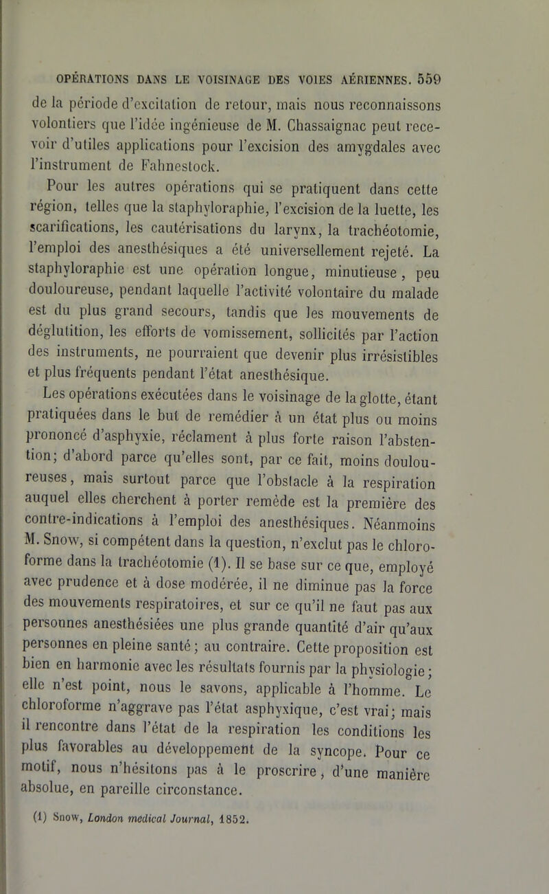 de la période d'excitation de retour, mais nous reconnaissons volontiers que l'idée ingénieuse de M. Chassaignac peut rece- voir d'utiles applications pour l'excision des amygdales avec l'instrument de Fahnestock. Pour les autres opérations qui se pratiquent dans cette région, telles que la staphyloraphie, l'excision de la luette, les scarifications, les cautérisations du larynx, la trachéotomie, l'emploi des anesthésiques a été universellement rejeté. La staphyloraphie est une opération longue, minutieuse, peu douloureuse, pendant laquelle l'activité volontaire du malade est du plus grand secours, tandis que les mouvements de déglutition, les efforts de vomissement, sollicités par l'action des instruments, ne pourraient que devenir plus irrésistibles et plus fréquents pendant l'état anesthésique. Les opérations exécutées dans le voisinage de la glotte, étant pratiquées dans le but de remédier à un état plus ou moins prononcé d'asphyxie, réclament à plus forte raison l'absten- tion; d'abord parce qu'elles sont, par ce fait, moins doulou- reuses, mais surtout parce que l'obslacle à la respiration auquel elles cherchent à porter remède est la première des contre-indications à l'emploi des anesthésiques. Néanmoins M. Snow, si compétent dans la question, n'exclut pas le chloro- forme dans la trachéotomie (1). Il se base sur ce que, employé avec prudence et à dose modérée, il ne diminue pas la force des mouvements respiratoires, et sur ce qu'il ne faut pas aux personnes anesthésiées une plus grande quantité d'air qu'aux personnes en pleine santé ; au contraire. Cette proposition est bien en harmonie avec les résultats fournis par la physiologie ; elle n'est point, nous le savons, applicable à l'homme. Le chloroforme n'aggrave pas l'état asphyxique, c'est vrai; mais il rencontre dans l'état de la respiration les conditions les plus favorables au développement de la syncope. Pour ce motif, nous n'hésitons pas à le proscrire, d'une manière absolue, en pareille circonstance. (1) Snow, London médical Journal, 1852.