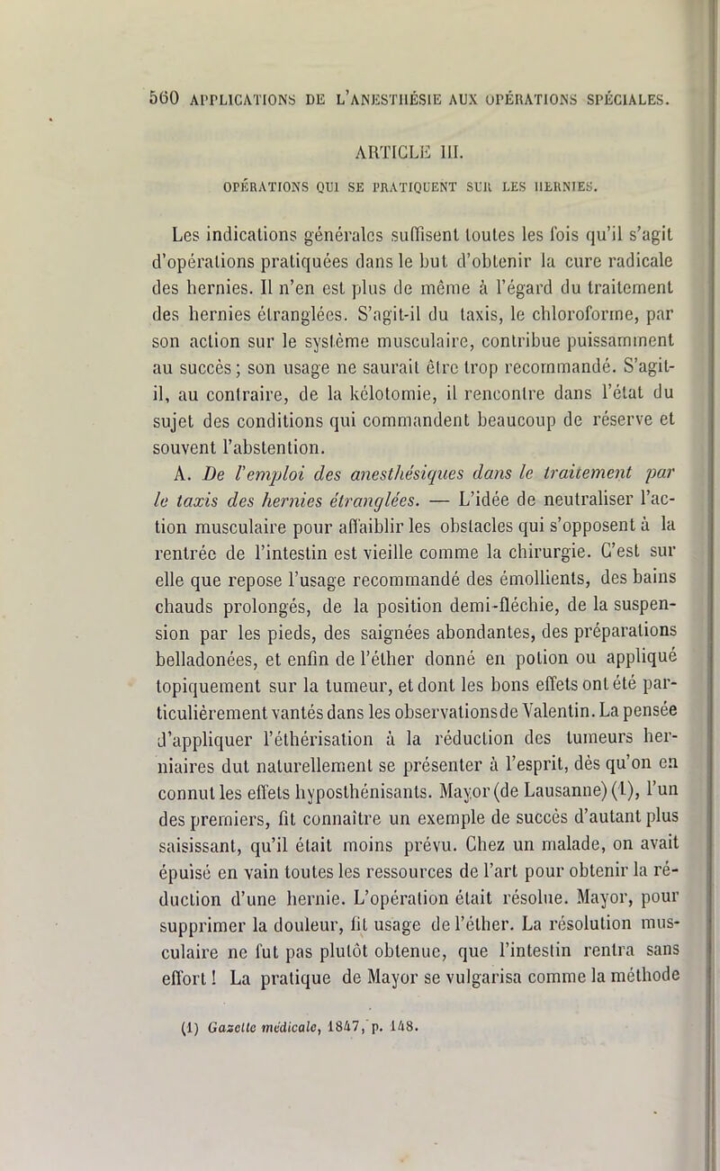 ARTICLE m. OPÉRATIONS QUI SE PRATIQUENT S13II LES HERNIES. Les indications générales suffisent toutes les fois qu'il s'agit d'opérations pratiquées dans le but d'obtenir la cure radicale des hernies. Il n'en est plus de même à l'égard du traitement des hernies étranglées. S'agit-il du taxis, le chloroforme, par son action sur le système musculaire, conlribue puissamment au succès ; son usage ne saurait être trop recommandé. S'agit- il, au contraire, de la kélotomie, il rencontre dans l'état du sujet des conditions qui commandent beaucoup de réserve et souvent l'abstention. A. De remploi des anesthésiques dans le traitement par le taxis des hernies étranglées. — L'idée de neutraliser l'ac- tion musculaire pour affaiblir les obstacles qui s'opposent à la rentrée de l'intestin est vieille comme la chirurgie. G'esl sur elle que repose l'usage recommandé des émoUients, des bains chauds prolongés, de la position demi-fléchie, de la suspen- sion par les pieds, des saignées abondantes, des préparations belladonées, et enfin de l'éther donné en potion ou appliqué topiquement sur la tumeur, et dont les bons effets ont été par- ticulièrement vantés dans les observationsde Valentin. La pensée d'appliquer l'éthérisation à la réduction des tumeurs her- niaires dut naturellement se présenter à l'esprit, dès qu'on en connut les effets hyposthénisants. Mayor (de Lausanne) (1), l'un des premiers, fit connaître un exemple de succès d'autant plus saisissant, qu'il était moins prévu. Chez un malade, on avait épuisé en vain toutes les ressources de l'art pour obtenir la ré- duction d'une hernie. L'opération était résohie. Mayor, pour supprimer la douleur, fit usage de l'éther. La résolution mus- culaire ne fut pas plutôt obtenue, que l'intestin rentra sans effort ! La pratique de Mayor se vulgarisa comme la méthode (1) GasDlle médicale, 1847, p. l/i8.