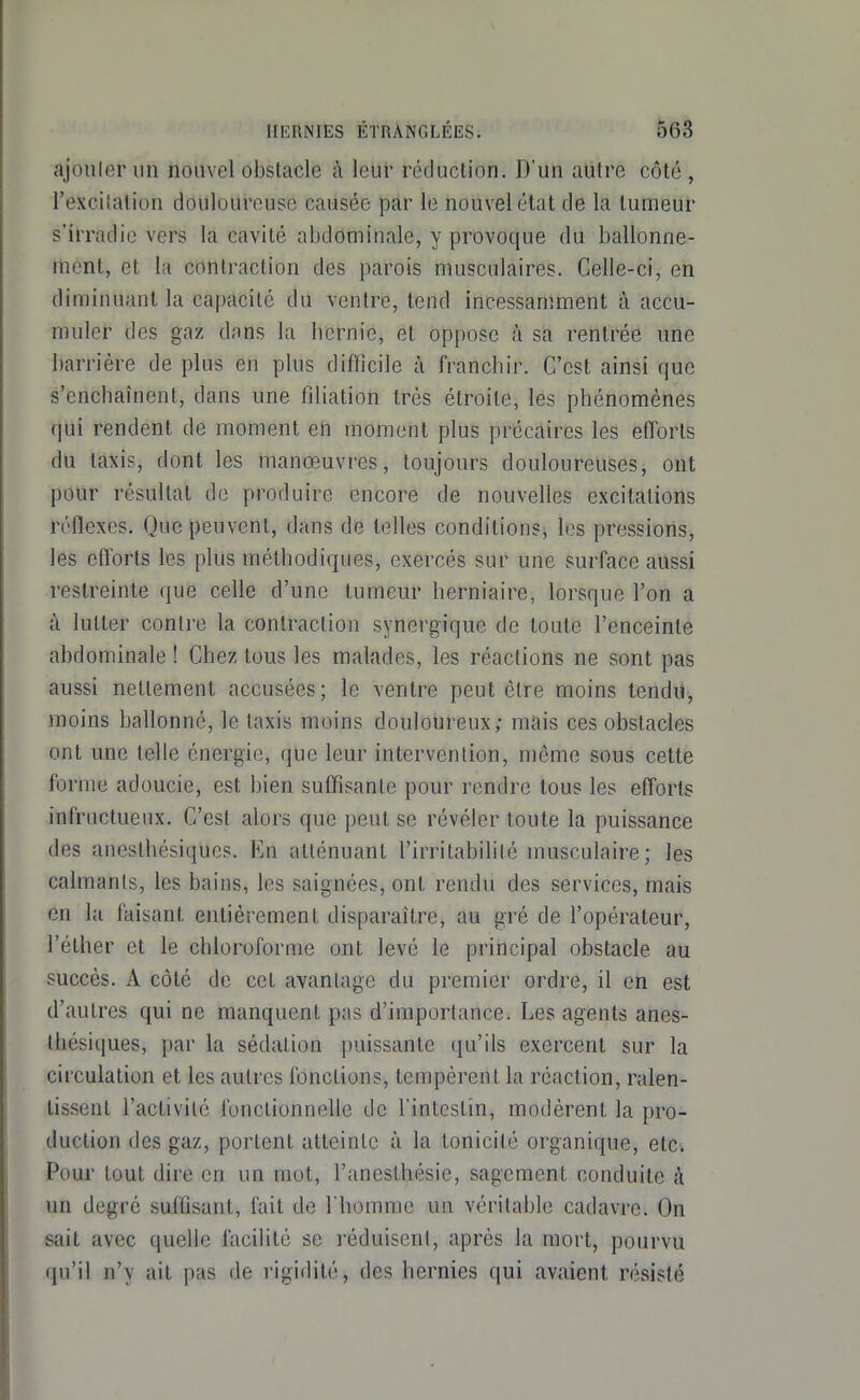 ajouler un nouvel obstacle à leur réduction. D'un autre côté , l'excilalion douloureuse causée par le nouvel état de la tumeur s'irradie vers la cavité abdominale, y provoque du ballonne- ment, et la contraction des parois musculaires. Celle-ci, en diminuant la capacité du ventre, tend incessamment à accu- muler des gaz dans la licrnie, et oppose à sa rentrée une barrière de plus en plus difficile à franchir. C'est ainsi que s'enchaînent, dans une filiation très étroite, les phénomènes qui rendent de moment en moment plus précaires les efforts du taxis, dont les manœuvres, toujours douloureuses, ont pour résultat de produire encore de nouvelles excitations réflexes. Que peuvent, dans de telles conditions, les pressions, les efforts les plus méthodiques, exercés sur une surface aussi restreinte que celle d'une tumeur herniaire, lorsque l'on a à lutter contre la contraction synergique de toute l'enceinte abdominale ! Chez tous les malades, les réactions ne sont pas aussi nettement accusées; le ventre peut être moins tendu, moins ballonné, le taxis moins douloureux; mais ces obstacles ont une telle énergie, que leur intervention, même sous cette forme adoucie, est bien suffisante pour rendre tous les efforts infructueux. C'est alors que j)eut se révéler toute la puissance des anesthésiques. En atténuant l'irritabilité musculaire; les calmants, les bains, les saignées, ont rendu des services, mais en la faisant entièrement disparaître, au gré de l'opérateur, l'éther et le chloroforme ont levé le principal obstacle au succès. A côté de cet avantage du premier ordre, il en est d'autres qui ne manquent pas d'importance. Les agents anes- thésiques, par la sédation puissante qu'ils exercent sur la circulation et les autres fonctions, tempèrent la réaction, ralen- tissent l'activité fonctionnelle de l'intestin, modèrent la pro- duction des gaz, portent atteinte à la tonicité organique, etc. Pour tout dire en un mot, l'aneslhésie, sagement conduite à un degré suffisant, fait de l'homme un véritable cadavre. On sait avec quelle facilite se réduisent, après la mort, pourvu qu'il n'y ait pas de rigidité, des hernies qui avaient résisté