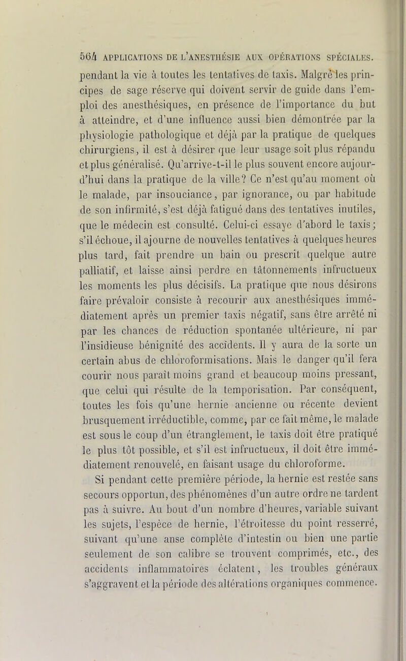 pendant la vie à toutes les tentatives de taxis. Malgré les prin- cipes de sage réserve qui doivent servir de guide dans l'em- ploi des aneslhésiques, en présence de l'importance du but à atteindre, et d'une influence aussi bien démontrée par la physiologie pathologique et déjà par la pratique de quelques chirurgiens, il est à désirer que leur usage soit plus répandu et plus généralisé. Qu'arrive-t-il le plus souvent encore aujour- d'hui dans la pratique de la ville? Ce n'est qu'au moment où le malade, par insouciance, par ignorance, ou par habitude de son infirmité, s'est déjà fatigué dans des tentatives inutiles, que le médecin est consulté. Celui-ci essaye d'abord le taxis; s'il échoue, il ajourne de nouvelles tentatives à quelques heures plus tard, fait prendre un bain ou prescrit quelque autre palliatif, et laisse ainsi perdre en tâtonnements infructueux les moments les plus décisifs. La pratique que nous désirons faire prévaloir consiste à recourir aux anesthésiques immé- diatement après un premier taxis négatif, sans être arrêté ni par les chances de réduction spontanée ultérieure, ni par l'insidieuse bénignité des accidents. Il y aura de la sorte un certain abus de chloroformisations. Mais le danger qu'il fera courir nous parait moins grand et beaucoup moins pressant, que celui qui résulte de la temporisation. Par conséquent, toutes les fois qu'une hernie ancienne ou récente devient brusquement irréductible, comme, par ce fait même, le malade est sous le coup d'un étranglement, le taxis doit être pratiqué le plus tôt possible, et s'il est infructueux, il doit être immé- diatement renouvelé, en faisant usage du chloroforme. Si pendant cette première période, la hernie est restée sans secours opportun, des phénomènes d'un autre ordre ne tardent pas à suivre. Au bout d'un nombre d'heures, variable suivant les sujets, l'espèce de hernie, Fétroitesse du point resserré, suivant qu'une anse complète d'intestin ou bien une partie seulement de son calibre se trouvent comprimés, etc., des accidents inflammatoires éclalcnl, les troubles généraux s'aggravent et la période des altérations organiques commence.