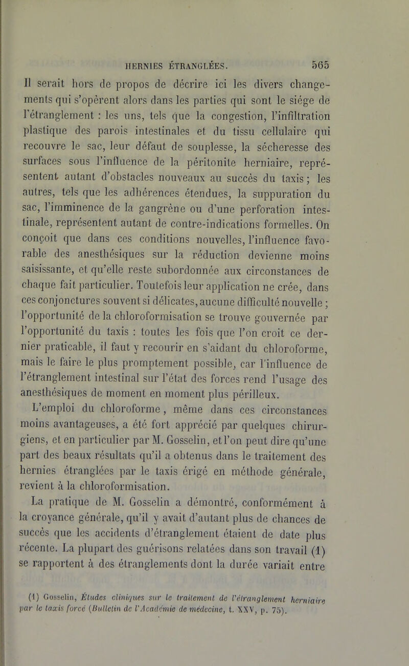 Il serait hors de propos de décrire ici les divers change- ments qui s'opèrent alors dans les parties qui sont le siège de rétranglement : les uns, tels que la congestion, l'infiltration plastique des parois intestinales et du tissu cellulaire qui recouvre le sac, leur défaut de souplesse, la sécheresse des surfaces sous l'intïnence de la péritonite herniaire, repré- sentent autant d'obstacles nouveaux au succès du Iaxis ; les autres, tels que les adhérences étendues, la suppuration du sac, l'imminence de la gangrène ou d'une perforation intes- tinale, représentent autant de contre-indications formelles. On conçoit que dans ces conditions nouvelles, l'influence favo- rable des anesthésiques sur la réduction devienne moins saisissante, et qu'elle reste subordonnée aux circonstances de chaque fait particulier. Toutefois leur application ne crée, dans ces conjonctures souvent si délicates, aucune difficulté nouvelle ; l'opportunité de la chloroformisation se trouve gouvernée par l'opportunité du taxis : toutes les fois que l'on croit ce der- nier praticable, il faut y recourir en s'aidant du chloroforme, mais le faire le plus promptement possible, car l'influence de l'étranglement intestinal sur l'état des forces rend l'usage des anesthésiques de moment en moment plus périlleux. L'emploi du chloroforme, même dans ces circonstances moins avantageuses, a été fort apprécié par quelques chirur- giens, et en particulier par M. Gosselin, et l'on peut dire qu'une part des beaux résultats qu'il a obtenus dans le traitement des hernies étranglées par le taxis érigé en méthode générale, revient à la chloroformisation. La pratique de M. Gosselin a démontré, conformément à la croyance générale, qu'il y avait d'autant plus de chances de succès que les accidents d'étranglement étaient de date plus récente. La plupart des guérisons relatées dans son travail (1) se rapportent à des étranglements dont la durée variait entre (i) Gosselin, Éludes cliniques sur le trailemenl de l'élranglenient herniaire par le Iaxis forcé {Uullclin de l'Acadc'mie de médecine, t. XXV, p. 75).