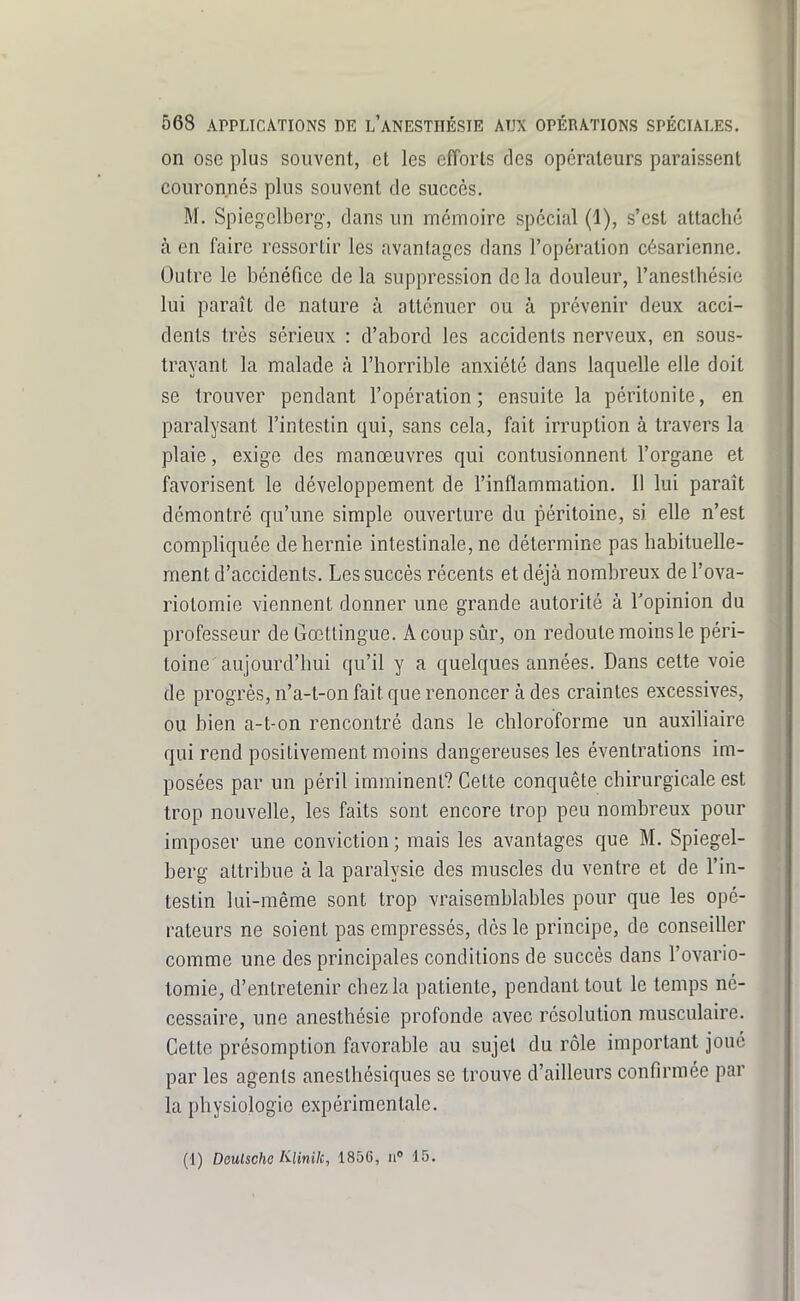 on ose plus souvent, et les efforts des opérateurs paraissent couronnés plus souvent de succès. M. Spiegclberg-, dans un mémoire spécial (1), s'est attaché à en faire ressortir les avantages dans l'opération césarienne. Outre le bénéfice de la suppression de la douleur, l'anesthésie lui paraît de nature à atténuer ou à prévenir deux acci- dents très sérieux : d'abord les accidents nerveux, en sous- trayant la malade à l'horrible anxiété dans laquelle elle doit se trouver pendant l'opération; ensuite la péritonite, en paralysant l'intestin qui, sans cela, fait irruption à travers la plaie, exige des manœuvres qui contusionnent l'organe et favorisent le développement de l'inflammation. Il lui paraît démontré qu'une simple ouverture du péritoine, si elle n'est compliquée de hernie intestinale, ne détermine pas habituelle- ment d'accidents. Les succès récents et déjà nombreux de l'ova- riotomie viennent donner une grande autorité à l'opinion du professeur de Gœtlingue. A coup sûr, on redoute moins le péri- toine aujourd'hui qu'il y a quelques années. Dans cette voie de progrès, n'a-t-on fait que renoncer à des craintes excessives, ou bien a-t-on rencontré dans le chloroforme un auxiliaire qui rend positivement moins dangereuses les éventrations im- posées par un péril imminent? Cette conquête chirurgicale est trop nouvelle, les faits sont encore trop peu nombreux pour imposer une conviction; mais les avantages que M. Spiegel- berg attribue à la paralysie des muscles du ventre et de l'in- testin lui-même sont trop vraisemblables pour que les opé- rateurs ne soient pas empressés, dès le principe, de conseiller comme une des principales conditions de succès dans l'ovario- tomie, d'entretenir chez la patiente, pendant tout le temps né- cessaire, une anesthésie profonde avec résolution musculaire. Cette présomption favorable au sujet du rôle important joué par les agents anesthésiques se trouve d'ailleurs confirmée par la physiologie expérimentale. (1) Deulsche IQinilc, 1856, ii» 15.