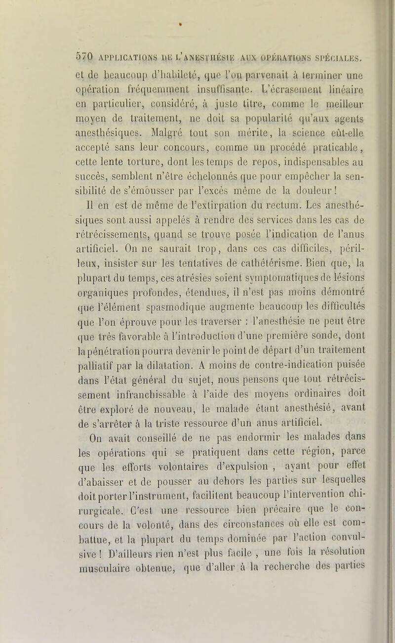 Cl de beaucoup d'habileté, que l'up parvenait à terminer une opération IVéquenu^ent insuffisante. L'écrasement linéaire en particulier, considéré, à juste litre, comme le meilleur moyen de traitement, ne doit sa popularité (ju'aux agents anesthésiques. Malgré tout son mérite, la science eût-elle accepté sans leur concours, comme un procédé praticable, cette lente torture, dont les temps de repos, indispensables au succès, semblent n'être échelonnés que pour empêcher la sen- sibilité de s'émôusser par l'excès même de la douleur ! Il en est de même de l'extirpation du rectum. Les anesthé- siques sont aussi appelés à rendre des services dans les cas de rétrécissements, quand se trouve posée l'indication de l'anus artificiel. On ne saurait trop, dans ces cas difficiles, péril- leux, insister sur les tentatives de cathélérisme. Bien que, la plupart du temps, ces atrésies soient symptomaliques de lésions organiques profondes, étendues, il n'est pas moins démontré que l'élément spasmodique augmente beaucoup les difficultés que l'on éprouve pour les traverser : l'anesthésie ne peut être que très favorable à l'introduction d'une première sonde, dont la pénétration pourra devenir le point de départ d'un traitement paHiatif par la dilatation. A moins de contre-indication puisée dans l'état général du sujet, nous pensons que tout rétrécis- sement infranchissable à l'aide des moyens ordinaires doit être exploré de nouveau, le malade étant anesthésié, avant de s'arrêter à la triste ressource d'un anus artificiel. On avait conseillé de ne pas endormir les malades dans les opérations qui se pratiquent dans cette région, parce que les efforts volontaires d'expulsion , ayant pour effet d'abaisser et de pousser au dehors les parties sur lesquelles doit porter l'instrument, facibtent beaucoup l'intervention chi- rurgicale. C'est une ressource bien précaire que le con- cours de la volonté, dans des circonstances où elle est com- battue, et la plupart du temps dominée par l'action convul- sive ! D'ailleurs rien n'est plus facile , une fois la résolution musculaire obtenue, que d'aller à la recherche des parties