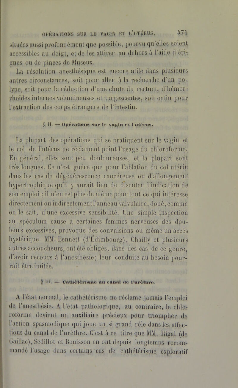 situées aussi profondément que jjossible, pourvu qu'elles soient accessibles au tloigl, et de les attirer au dehors à l'aide d'éiiT gnes ou de pinces de Museux. La résolution anestliésique est encore utile dans plusieurs autres circonstances, soit pour aller à la recherche d'un po- lype, soit pour la réduction d'une chute du rectum, d'hénior- rhoïdes internes volumineuses et turgescentes, soit (inlin pour l'extraction des corps étrangers de l'intestin. § II. — O|iéra(ions sur i<> vngin et rulcrus. La plupart des opérations qui se pratiquent sur le vagin et le col de l'utérus ne réclament point l'usage du chlorororme. En généi'al, elles sont peu douloureuses, et la plupart sont très longues. Ce n'est guère que pour l'ablation du col utérin dans les cas de dégénérescence cancéreuse ou d'allongement hyperlrophique qu'il y aurait lieu de discuter l'indication de son emploi : il n'en est plus de même pour tout ce qui intéresse directement ou indirectementl'anneau valvulaire, doué, comme on le sait, d'une excessive sensibilité. Une simple inspection au spéculum cause à certaines femmes nerveuses des dou- leurs excessives, provoque des convulsions ou même un accès hystérique. MM. Bennett (d'Édimbourg), Chailly et plusieurs autres accoucheurs, ont été obligés, dans des cas de ce genre, d'avoir recours k l'anesthésie; leur conduite au besoin pour- rait être imitée. § III. — Cadictérixinc du eanni <lc rurèthro. A l'état normal, le cathétérisme ne réclame jamais l'emploi lie l'anesthésie. A l'état pathologique, au contraire, le chlo- rororme devient un auxiliaire précieux pour triompher de l'action spasmodique qui joue un si grand rôle dans les affec- tions du canal de l'urèthre. C'est à ce titre que MM. Uigal (de Gaillac), Sédillot et Bouisson en ont depuis longtemps recom- mandé l'usage dans ccrtaii^s cas de cathétérisme exploratif