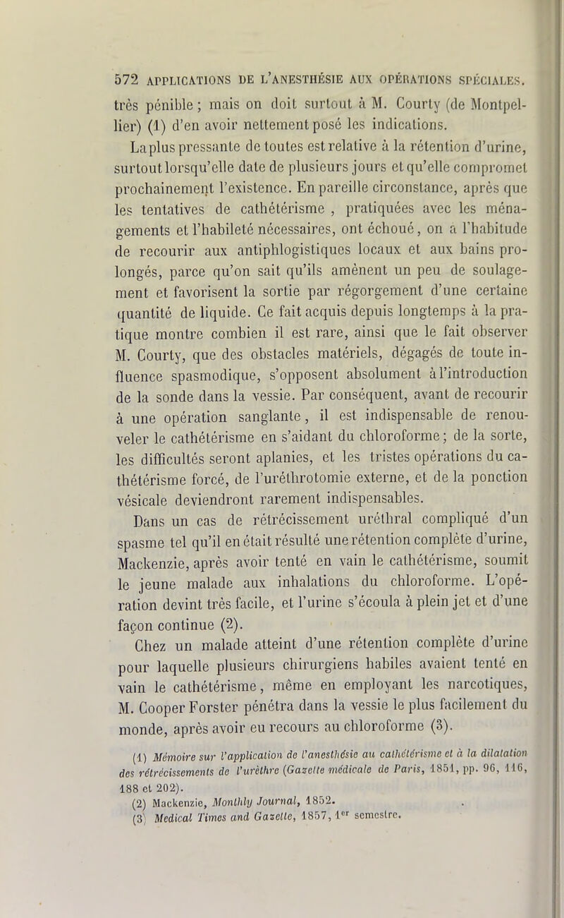 très pénible ; mais on doit surtout à M. Courty (de Montpel- lier) (1) d'en avoir nettement posé les indications. La plus pressante de toutes est relative à la rétention d'urine, surtout lorsqu'elle date de plusieurs jours et qu'elle compromet prochainement l'existence. En pareille circonstance, après que les tentatives de cathétérisme , pratiquées avec les ména- gements et l'habileté nécessaires, ont échoué, on a Thabitude de recourir aux antiphlogistiques locaux et aux bains pro- longés, parce qu'on sait qu'ils amènent un peu de soulage- ment et favorisent la sortie par régorgeraent d'une certaine quantité de liquide. Ce fait acquis depuis longtemps à la pra- tique montre combien il est rare, ainsi que le fait observer M. Courty, que des obstacles matériels, dégagés de toute in- fluence spasmodique, s'opposent absolument à l'introduction de la sonde dans la vessie. Par conséquent, avant de recourir à une opération sanglante, il est indispensable de renou- veler le cathétérisme en s'aidant du chloroforme ; de la sorte, les difficultés seront aplanies, et les tristes opérations du ca- thétérisme forcé, de l'uréthrotomie externe, et de la ponction vésicale deviendront rarement indispensables. Dans un cas de rétrécissement urélhral compliqué d'un spasme tel qu'il en était résulté une rétention complète d'urine, Mackenzie, après avoir tenté en vain le cathétérisme, soumit le jeune malade aux inhalations du chloroforme. L'opé- ration devint très facile, et l'urine s'écoula à plein jet et d'une façon continue (2). Chez un malade atteint d'une rétention complète d'urine pour laquelle plusieurs chirurgiens habiles avaient tenté en vain le cathétérisme, même en employant les narcotiques, M. Cooper Forster pénétra dans la vessie le plus facilement du monde, après avoir eu recours au chloroforme (3). (1) Mémoire sur l'application do l'aneslhésie au calhctcrisme cl à la dilatation des rétrécissements de l'urèlhro {Gazette médicale de Paris, 1851, pp. 96, 116, 188 cl 202). (2) Mackenzie, Monlhly Journal, 1852. (3'; Médical Times and Gaselte, 1857, 1 scmcslre.