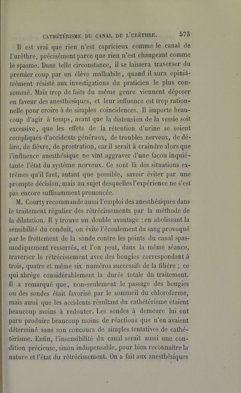 Il est vrai que rien n'est capricieux comme le canal de l'uréllire, précisément parce que rien n'est changeant comme le spasme. Dans telle circonstance, il se laissera traverser du premier coup par un élève malhabile, quand il aura opinià- trément résisté aux investigations du praticien le plus con- sommé. Mais trop de faits du même genre viennent déposer en faveur des anesthésiques, et leur influence est trop ration- nelle pour croire à de simples coïncidences. Il importe beau- coup d'agir à temps, avant que la distension de la vessie soit excessive, que les effets de la rétention d'urine se soient compliqués d'accidents généraux, de troubles nerveux, de dé- hre, de fièvre, de prostration, car il serait à craindre alors que l'influence anesthésique ne vînt aggraver d'une façon inquié- tante l'état du système nerveux. Ce sont là des situations ex- trêmes qu'il faut, autant que possible, savoir éviter par une prompte décision, mais au sujet desquelles l'expérience ne s'est pas encore suffisamment prononcée. M. Courty recommande aussi l'emploi des anesthésiques dans le traitement réguHer des rétrécissements par la méthode de la dilatation. Il y trouve un double avantage : en abolissant la sensibilité du conduit, on évite l'écoulement du sang provoqué par le frottement de la sonde contre les points du canal spas- modiquement resserrés, et l'on peut, dans la même séance, traverser le rétrécissement avec des bougies correspondant à trois, quatre et même six numéros successifs de la filière ; ce qui abrège considérablement la durée totale du traitement. Il a remarqué que, non-seulement le passage des bougies ou des sondes était favorisé par le sommeil du chloroforme, mais aussi que les accidents résultant du cathétérisme étaient beaucoup moins à redouter. Les sondes à demeure lui ont paru produire beaucoup moins de réactions que n'en avaient déterminé sans son concours de simples tentatives de cathé- térisme. Enfin, l'insensibilité du canal serait aussi une con- dition précieuse, sinon indispensable, pour bien reconnaître la nature et l'état du rétrécissement. On a fait aux anesthésiques