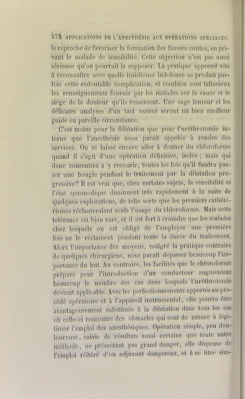 le reproche de favoriser la fornialion des fausses roules, en pri- vant le malade de sensibilité. Cette objection n'est pas aussi sérieuse qu'on pourrait le supposer. La pratique apprend vite à reconnaître avec quelle insidieuse indolence se produit par- fois cette redoutable complication, et combien sont fallacieux les renseignements fournis par les malades sur la cause et le siège de la douleur qu'ils ressentent. Une sage lenteur et les délicates analyses d'un tact exercé seront un bien meilleur guide en pareille circonstance. C'est moins pour la dilatation (jue pour l'uréthrotoraie in- terne que l'anesthésie nous paraît appelée à rendre des services. On se laisse encore aller à donner du chloroforme quand il s'agit d'une opération définitive, isolée ; mais qui donc consentira à y recourir, toutes les fois qu'il faudra pas- ser une bougie pendant le traitement par la dilatation pro- gressive? Il est vrai que, chez certains sujets, la sensibilité et l'état spasmodique diminuent très rapidement à la suite de quelques explorations, de telle sorte que les premiers cathété- rismes réclameraient seuls l'usage du chloroforme. Mais cette tolérance est bien rare, et il est fort à craindre que les malades chez lesquels on est obligé de l'employer une première fois ne le réclament pendant toute la durée du traitement. Alors l'importance des moyens, malgré la pratique contraire de quelques chirurgiens, nous paraît dépfisser beaucoup l'im- portance du but. Au contraire, les facilités que le chloroforme prépare pour l'introduction d'un conducteur augmentent beaucoup le nombre des cas dans lesquels l'uréthrotomie devient applicable. Avec les perfectionnements apportés au pro- cédé opératoire et à l'appareil instrumental, elle pourra être avantageusement substituée à la dilatation dans tous les cas où celle-ci rencontre des obstacles qui sont de nature à légi- timer l'emploi des anesthésiques. Opération simple, peu dou- loureuse, suivie de résultats aussi certains que toute autre méthode, ne présentant pas grand danger, elle dispense do l'emploi réitéré d'un adjuvant dangereux, et à ce titre sim-