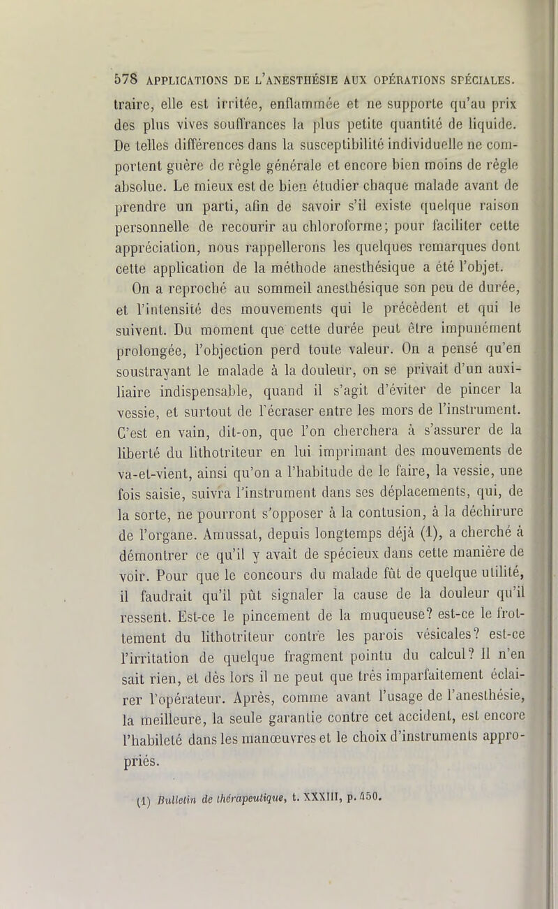 traire, elle est irritée, enflammée et ne supporte qu'au prix des plus vives souflrances la plus petite quantité de liquide. De telles différences dans la susceptibilité individuelle ne com- portent guère de règle générale et encore bien moins de règle absolue. Le mieux est de bien étudier chaque malade avant de prendre un parti, afin de savoir s'il existe quelque raison personnelle de recourir au chloroforme; pour faciUter cette appréciation, nous rappellerons les quelques remarques dont cette application de la méthode anesthésique a été l'objet. On a reproché au sommeil anesthésique son peu de durée, et l'intensité des mouvements qui le précèdent et qui le suivent. Du moment que cette durée peut être impunément prolongée, l'objection perd toute valeur. On a pensé qu'en soustrayant le malade à la douleur, on se privait d'un auxi- liaire indispensable, quand il s'agit d'éviter de pincer la vessie, et surtout de Técraser entre les mors de l'instrument. C'est en vain, dit-on, que l'on cherchera à s'assurer de la liberté du lithotriteur en lui imprimant des mouvements de va-et-vient, ainsi qu'on a l'habitude de le faire, la vessie, une fois saisie, suivra l'instrument dans ses déplacements, qui, de la sorte, ne pourront s'opposer à la contusion, à la déchirure de l'organe. Amussal, depuis longtemps déjà (1), a cherché à démontrer ce qu'il y avait de spécieux dans cette manière de voir. Pour que le concours du malade fût de quelque utihté, il faudrait qu'il pût signaler la cause de la douleur qu'il ressent. Est-ce le pincement de la muqueuse? est-ce le frot- tement du lithotriteur contre les parois vésicales? est-ce l'irritation de quelque fragment pointu du calcul? 11 n'en sait rien, et dès lors il ne peut que très imparfaitement éclai- rer l'opérateur. Après, comme avant l'usage de l'anesthésie, la meilleure, la seule garantie contre cet accident, est encore l'habileté dans les manœuvres et le choix d'instruments appro- priés. (1) BuUelin de ihérapeulique, t. XXXIII, p. û50.