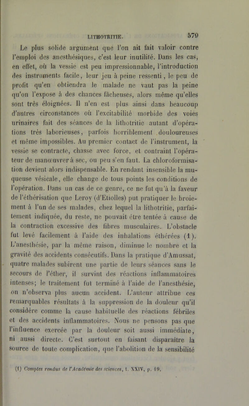 Le plus solide argument que l'on ait fait valoir contre l'emploi des aneslhésiques, c'est leur inutilité. Dans les cas, en eiïet, où la vessie est peu impressionnable, l'introduction des instruments facile, leur jeu à peine ressenti, le peu de profit qu'en obtiendra le malade ne vaut pas la peine qu'on l'expose à des chances fâcheuses, alors même qu'elles sont très éloignées. Il n'en est plus ainsi dans beaucoup d'autres circonstances où l'excitabililé morbide des voies urinaires f;iit des séances de la lithotrilic autant d'opéra- tions très laborieuses, parfois horriblement douloureuses et même impossibles. Au premier contact de l'instrument, la vessie se contracte, chasse avec force, et contraint l'opéra- teur de manœuvrera sec, ou peu s'en faut. La chloroformisa- tion devient alors indispensable. En rendant insensible la mu- queuse vésicale, elle change de tous points les conditions de l'opération. Dans un cas de ce genre, ce ne fut qu'à la faveur de l'éthérisation que Leroy (d'Etiolles) put pratiquer le broie- ment à l'un de ses malades, chez lequel la litbotritie, parfai- tement indiquée, du reste, ne pouvait être tentée à cause de la contraction excessive des libres musculaires. L'obstacle fut levé facilement à l'aide des inhalations éthérées (1). L'aneslhésie, par la même raison, diminue le nombre et la gravité des accidents consécutifs. Dans la pratique d'Amussat, quatre malades subirent une partie de leurs séances sans le secours de l'éther, il survint des réactions inflammatoires intenses; le traitement fut terminé à l'aide de l'anesthésie, on n'observa plus aucun accident. L'auteur attribue ces remarquables résultats à la suppression de la douleur qu'il considère comme la cause habituelle des réactions fébriles et des accidents inflammatoires. Nous ne pensons pas que l'influence exercée par la douleur soit aussi immédiate, ni aussi directe. C'est surtout en faisant disparaître la source de toute complication, ((uc l'abolition de la sensibilité