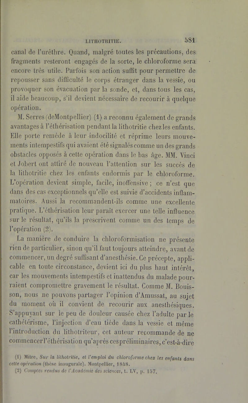 canal de l'urètlire. Quand, malgré toutes les précauLions, des fragments resteront engagés de la sorte, le chloroforme sera encore très utile. Parfois son action suffit pour permettre de repousser sans difficulté le corps étranger dans la vessie, ou provoquer son évacuation par la sonde, et, dans tous les cas, il aide beaucoup, s'il devient nécessaire de recourir à quelque opération. M. Serres (deMontpellier) (1) a reconnu également de grands avantages à l'étliérisation pendant la lithotritie chez les enfants. Elle porte remède à leur indocihté et réprime leurs mouve- ments intempestifs qui avaient été signalés comme un des grands obstacles opposés à cette opération dans le bas âge. MM. Vinci et Jobert ont attiré de nouveau l'attention sur les succès de la lithotritie chez les enfants endormis par le chloroforme. L'opération devient simple, facile, inoffensive ; ce n'est que dans des cas exceptionnels qu'elle est suivie d'accidents inflam- matoires. Aussi la recommandent-ils comme une excellente pratique. L'éthérisation leur paraît exercer une telle influence sur le résultat, qu'ils la prescrivent comme un des temps de l'opération (2). La manière de conduire la chloroformisation ne présente rien de particulier, sinon qu'il faut toujours atteindre, avant de commencer, un degré suffisant d'anesthésie. Ce précepte, appli- cable en toute circonstance, devient ici du plus haut intérêt, car les mouvements intempestifs et inattendus du malade pour- raient compromettre gravement le résultat. Comme M. Bouis- son, nous ne pouvons partager l'opinion d'Amussat, au sujet du moment où il convient de recourir aux aneslhésiques. S'appuyant sur le peu de douleur causée chez l'adulte par le cathétérisme, l'injection d'eau tiède dans la vessie et même l'introduction du litholriteur, cet auteur recommande de ne commencerréthérisation qu'après cespréliminaires, c'est-à-dire (1) Mitre, Sur la lilholrilie, cl Vemploi du chloroforme chez les enfanls dans cette opération (tlièsc inaugurale). Montpellier, iHhS. (2) Cuwplea rendus de l'Acaddinio des sciences, l. LV, \i. 157.