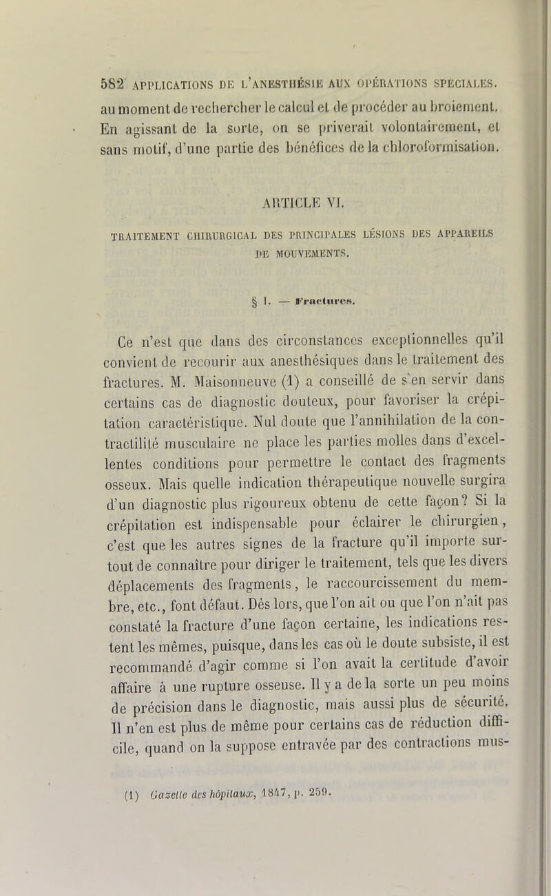 au moment de rechercher le calcul el de procéder au broiement. En agissant de la sorte, on se priverait volontairement, et sans motif, d'une partie des bénéfices de la chloroforinisation. ARTICLE VI. TRAITEMENT CHUIUUGICAL DES PRINCIPALES LÉSIONS DES APPAREILS DE MOUVEMENTS. § I. — l''rncliii'es. Ce n'est que dans des circonstances exceptionnelles qu'il convient de recourir aux aneslhésiques dans le traitement des fractures. M. Maisonneuve (1) a conseillé de s'en servir dans certains cas de diagnostic douteux, pour favoriser la crépi- tation caractérisLiquc. Nul doute que l'annihilation de la con- traclililé musculaire ne place les parties molles dans d'excel- lentes conditions pour permettre le contact des fragments osseux. Mais quelle indication thérapeutique nouvelle surgira d'un diagnostic plus rigoureux obtenu de cette façon? Si la crépitation est indispensable pour éclairer le chirurgien, c'est que les autres signes de la fracture qu'il importe sur- tout de connaître pour diriger le traitement, tels que les divers déplacements des fragments, le raccourcissement du mem- bre, etc., font défaut. Dès lors, que l'on ait ou que l'on n'ait pas constaté la fracture d'une façon certaine, les indications res- tent les mêmes, puisque, dans les cas où le doute subsiste, il est recommandé d'agir comme si l'on avait la certitude d'avoir affaire à une rupture osseuse. Ily a delà sorte un peu moins de précision dans le diagnostic, mais aussi plus de sécurité. 11 n'en est plus de même pour certains cas de réduction diffi- cile, quand on la suppose entravée par des contractions mus- (1) Gazelle des hôpilaux, 1847, p. 259.