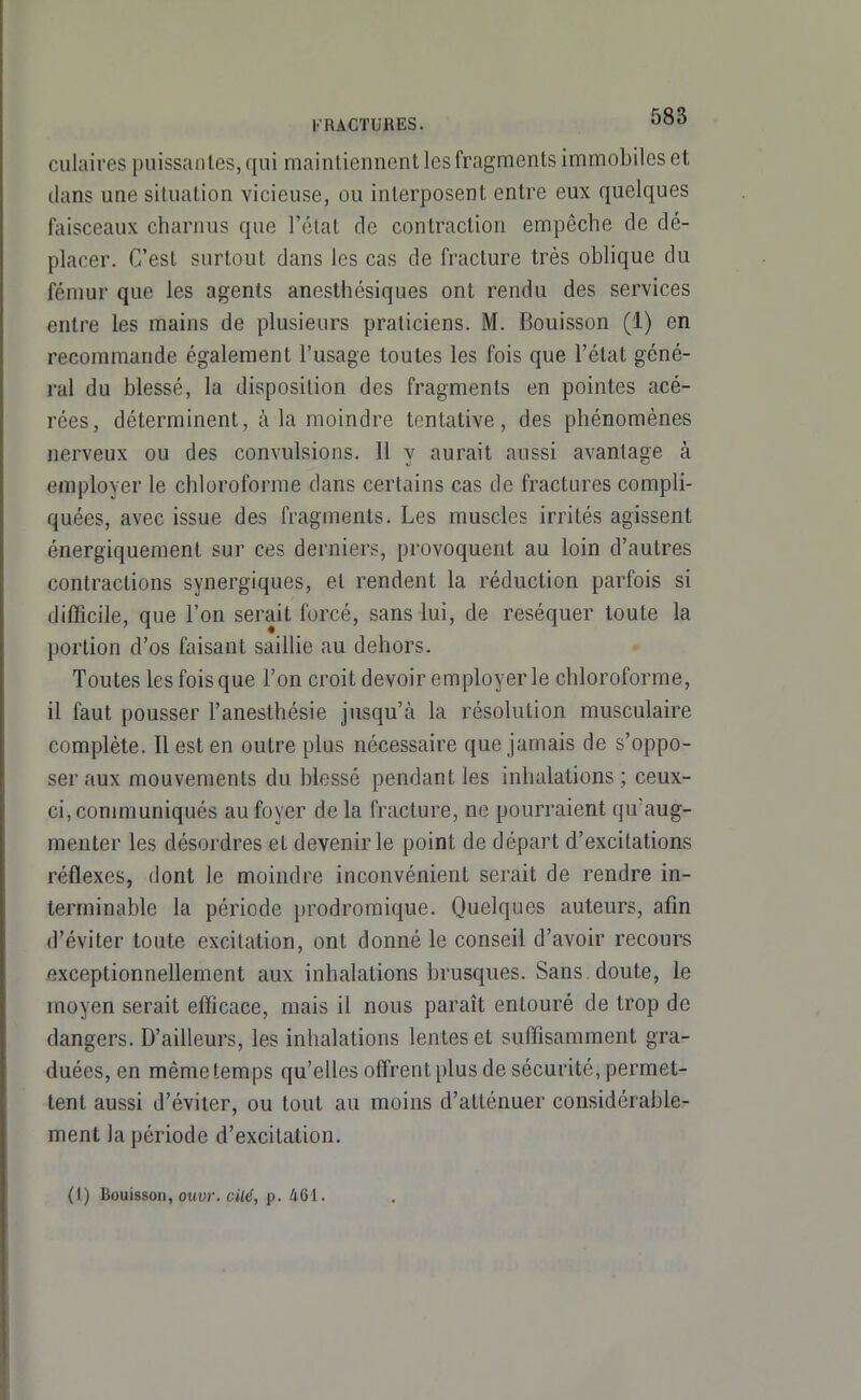 KRACTURES. '^^^ culaires puissantes, qui maintiennent les fragments immobiles et dans une situation vicieuse, ou interposent entre eux quelques faisceaux charnus que l'état de contraction empêche de dé- placer. C'est surtout dans les cas de fracture très oblique du fémur que les agents anesthésiques ont rendu des services entre les mains de plusieurs praticiens. M. Bouisson (1) en recommande également l'usage toutes les fois que l'état géné- ral du blessé, la disposition des fragments en pointes acé- rées, déterminent, à la moindre tentative, des phénomènes nerveux ou des convulsions. Il v aurait aussi avantage à employer le chloroforme dans certains cas de fractures compli- quées, avec issue des fragments. Les muscles irrités agissent énergiquemenl sur ces derniers, provoquent au loin d'autres contractions synergiques, et rendent la réduction parfois si difficile, que l'on serait forcé, sans lui, de réséquer toute la portion d'os faisant saillie au dehors. Toutes les fois que l'on croit devoir employer le chloroforme, il faut pousser l'anesthésie jusqu'à la résolution musculaire complète. Il est en outre plus nécessaire que jamais de s'oppo- ser aux mouvements du blessé pendant les inhalations ; ceux- ci, communiqués au foyer de la fracture, ne pourraient qu'aug- menter les désordres et devenir le point de départ d'excitations réflexes, dont le moindre inconvénient serait de rendre in- terminable la période prodromique. Quelques auteurs, afin d'éviter toute excitation, ont donné le conseil d'avoir recours exceptionnellement aux inhalations brusques. Sans doute, le moyen serait efficace, mais il nous paraît entouré de trop de dangers. D'ailleurs, les inhalations lentes et suffisamment gra- duées, en même temps qu'elles offrent plus de sécurité, permet- tent aussi d'éviter, ou tout au moins d'atténuer considérable- ment la période d'excitation. (I) Bouisson, ouw. cite', p. 461.