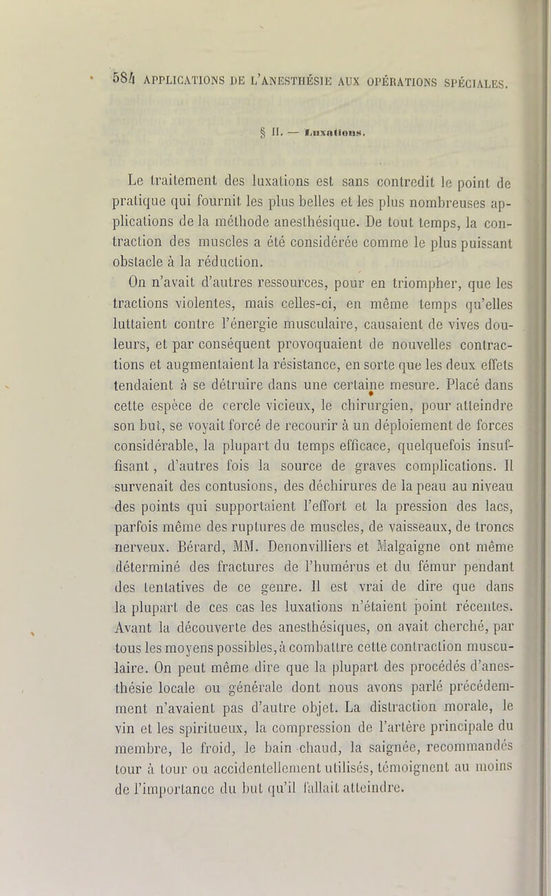 § II. — liiixntiouM. Le traitement des luxations est sans contredit le point de pratique qui fournir, les plus belles et les plus nombreuses ap- plications de la méthode aneslhésique. De tout temps, la con- traction des muscles a été considérée comme le plus puissant obstacle à la réduction. On n'avait d'autres ressources, pour en triompher, que les tractions violentes, mais celles-ci, en même temps qu'elles luttaient contre l'énergie musculaire, causaient de vives dou- leurs, et par conséquent provoquaient de nouvelles contrac- tions et augmentaient la résistance, en sorte que les deux effets tendaient à se détruire dans une certaine mesure. Placé dans celte espèce de cercle vicieux, le chirurgien, pour atteindre son but, se voyait forcé de recourir à un déploiement de forces considérable, la plupart du temps efficace, quelquefois insuf- fisant , d'autres fois la source de graves complications. 11 survenait des contusions, des déchirures de la peau au niveau des points qui supportaient l'effort et la pression des lacs, parfois même des ruptures de muscles, de vaisseaux, de troncs nerveux. Bérard, MM. Denonvilliers et Malgaigne ont même déterminé des fractures de l'humérus et du fémur pendant des tentatives de ce genre. Il est vrai de dire que dans la plupart de ces cas les luxations n'étaient point récentes. Avant la découverte des anesthésiques, on avait cherché, par tous les moyens possibles,à combattre cette contraction muscu- laire. On peut même dire que la plupart des procédés d'anes- thésie locale ou générale dont nous avons parlé précédem- ment n'avaient pas d'autre objet. La distraction morale, le vin et les spiritueux, la compression de l'artère principale du membre, le froid, le bain chaud, la saignée, recommandés tour à tour ou accidentellement utilisés, témoignent au moins de l'importance du but qu'il fallait atteindre.