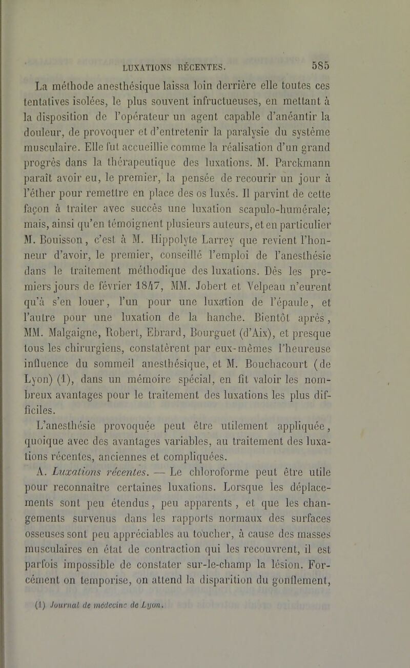 La mélhode anesthésique laissa loin derrière elle toutes ces tentatives isolées, le plus souvent infructueuses, en mettant à la disposition de l'opérateur un agent capable d'anéantir la douleur, de provoquer et d'entretenir la paralysie du système musculaire. Elle fut accueillie comme la réalisation d'un grand progrès dans la thérapeutique des luxations. M. Parckmann paraît avoir eu, le premier, la pensée de recourir un jour à l'éther pour remettre en place des os luxés. Il parvint de cette façon à traiter avec succès une luxation scapulo-humérale; mais, ainsi qu'en témoignent plusieurs auteurs, et en particulier M. Bouisson, c'est à M. Ilippolyte Larrey que revient l'hon- neur d'avoir, le premier, conseillé l'emploi de l'aneslhésie dans le traitement méthodique des luxations. Dès les pre- miers jours de février 18Zi7, MM. Jobert et Velpeau n'eurent qu'à s'en louer, l'un pour une luxation de l'épaule, et l'autre pour une luxation de la hanche. Bientôt après, MM. Malgaigne, Robert, Ebrard, Bourguet (d'Aix), et presque tous les chirurgiens, constatèrent par eux-mêmes l'heureuse intïuence du sommeil anesthésique, et M. Bouchacourt (de Lyon) (1), dans un mémoire spécial, en fit valoir les nom- breux avantages pour le traitement des luxations les plus dif- ficiles. L'anesthésie provoquée peut être utilement appliquée, quoique avec des avantages variables, au traitement des luxa- tions récentes, anciennes et compliquées. A. Luxations récentes. — Le chloroforme peut être utile pour reconnaître certaines luxations. Lorsque les déplace- ments sont peu étendus, peu apparents, et que les chan- gements survenus dans les rapports normaux des surfaces osseuses sont peu appréciables au toucher, à cause des masses musculaires en état de contraction qui les recouvrent, il est parfois impossible de constater sur-le-champ la lésion. For- cément on temporise, on attend la disparition du gonOement, (1) Journal de médecine de Lyon.