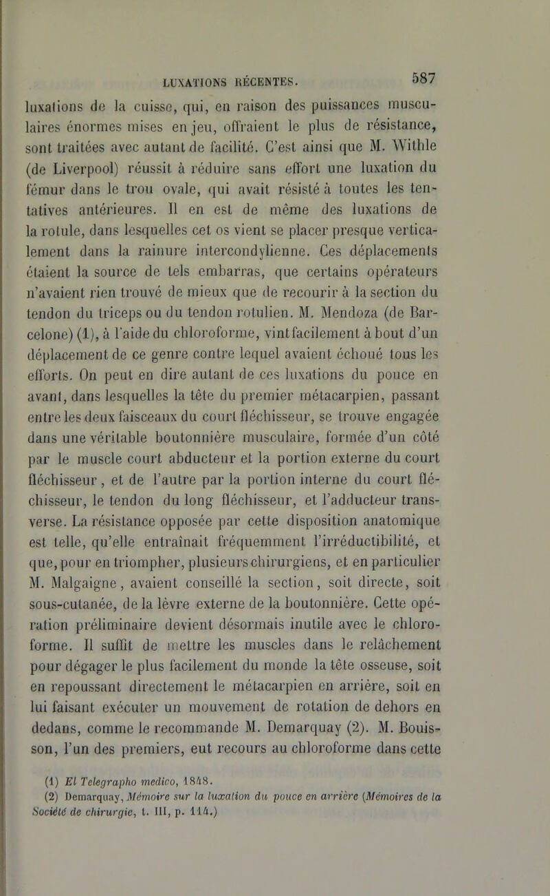 luxations de la cuisse, qui, en raison des puissances muscu- laires énormes mises enjeu, oftVaient le plus de résistance, sont traitées avec autant de facilité. C'est ainsi que M. Withle (de Liverpool) réussit à réduire sans effort une luxation du fémur dans le trou ovale, qui avait résisté à toutes les ten- tatives antérieures. Il en est de même des luxations de la rotule, dans lesquelles cet os vient se placer presque vertica- lement dans la rainure intercondylienne. Ces déplacements étaient la source de tels embarras, que certains opérateurs n'avaient rien trouvé de mieux que de recourir à la section du tendon du triceps ou du tendon rotulien. M. Mendoza (de Bar- celone) (1), à l'aide du chloroforme, vint facilement à bout d'un déplacement de ce genre contre lequel avaient échoué tous les efforts. On peut en dire autant de ces luxations du pouce en avant, dans lesquelles la tête du premier métacarpien, passant entre les deux faisceaux du court fléchisseur, se trouve engagée dans une véritable boutonnière musculaire, formée d'un côté par le muscle court abducteur et la portion externe du court fléchisseur, et de l'autre par la portion interne du court flé- chisseur, le tendon du long fléchisseur, et l'adducteur trans- verse. La résistance opposée par cette disposition anatomique est telle, qu'elle entraînait fréquemment l'irréductibilité, et que, pour en triompher, plusieurs chirurgiens, et en particulier M. Malgaigne, avaient conseillé la section, soit directe, soit sous-cutanée, de la lèvre externe de la boutonnière. Cette opé- ration préliminaire devient désormais inutile avec le chloro- forme. Il suffit de mettre les muscles dans le relâchement pour dégager le plus facilement du monde la tête osseuse, soit en repoussant directement le métacarpien en arrière, soit en lui faisant exécuter un mouvement de rotation de dehors en dedans, comme le recommande M. Demarquay (2). M. Bouis- son, l'un des premiers, eut recours au chloroforme dans cette (1) El Tekfirapho medico, 1848. (2) Demarquay, Mémoire sur la luxation du pouce en arrière (Mémoires de la Société de chirurgie, t. UI, p. 114.)