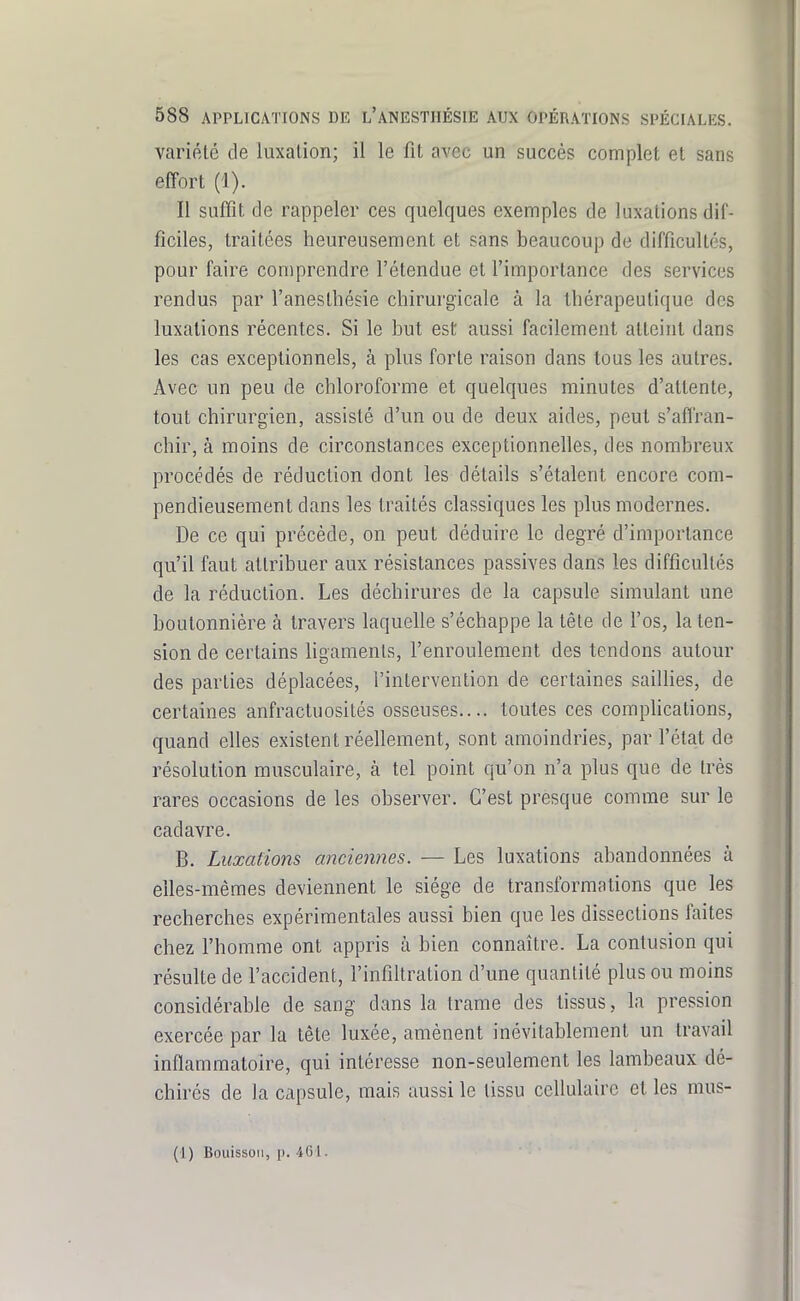 variété de luxation; il le fit avec un succès complet et sans effort (1). Il suffit de rappeler ces quelques exemples de luxations dif- ficiles, traitées heureusement et sans beaucoup de difficultés, pour faire comprendre l'étendue et l'importance des services rendus par l'anesthésie chirurgicale à la thérapeutique des luxations récentes. Si le but est aussi facilement atteint dans les cas exceptionnels, à plus forte raison dans tous les autres. Avec un peu de chloroforme et quelques minutes d'attente, tout chirurgien, assisté d'un ou de deux aides, peut s'affran- chir, à moins de circonstances exceptionnelles, des nombreux procédés de réduction dont les détails s'étalent encore com- pendieusement dans les traités classiques les plus modernes. De ce qui précède, on peut déduire le degré d'importance qu'il faut attribuer aux résistances passives dans les difficultés de la réduction. Les déchirures de la capsule simulant une boutonnière à travers laquelle s'échappe la lêle de l'os, la ten- sion de certains hgaraenls, l'enroulement des tendons autour des parties déplacées, l'intervention de certaines sailHes, de certaines anfractuosilés osseuses.... toutes ces comphcations, quand elles existent réellement, sont amoindries, par l'état de résolution musculaire, à tel point qu'on n'a plus que de très rares occasions de les observer. C'est presque comme sur le cadavre. B. Luxations anciennes. — Les luxations abandonnées à elles-mêmes deviennent le siège de transformations que les recherches expérimentales aussi bien que les dissections faites chez l'homme ont appris à bien connaître. La contusion qui résulte de l'accident, l'infiltration d'une quantité plus ou moins considérable de sang dans la trame des tissus, la pression exercée par la tête luxée, amènent inévitablement un travail inflammatoire, qui intéresse non-seulement les lambeaux dé- chirés de la capsule, mais aussi le tissu cellulaire et les mus- (1) Boiiissoii, p. 461.