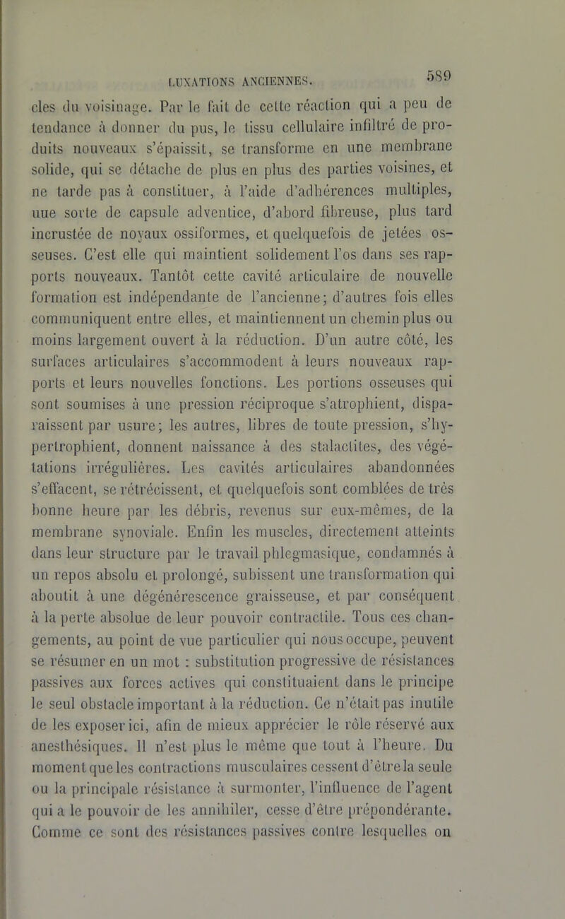 des (lu voisinage. Par le fait de celte réaction qui a peu de tendance à donner du pus, le tissu cellulaire infiltré de pro- duits nouveaux s'épaissit, se transforme en une membrane solide, qui se détache de plus en plus des parties voisines, et ne tarde pas à constituer, à l'aide d'adhérences multiples, uue sorte de capsule adventice, d'abord fibreuse, plus tard incrustée de noyaux ossiformes, et quelquefois de jetées os- seuses. C'est elle qui maintient solidement l'os dans ses rap- ports nouveaux. Tantôt cette cavité articulaire de nouvelle formation est indépendante de l'ancienne; d'autres fois elles communiquent entre elles, et maintiennent un chemin plus ou moins largement ouvert à la réduction. D'un autre côté, les surfaces articulaires s'accommodent à leurs nouveaux rap- ports et leurs nouvelles fonctions. Les portions osseuses qui sont soumises à une pression réciproque s'atrophient, dispa- raissent par usure; les autres, libres de toute pression, s'by- pertrophient, donnent naissance à des stalactites, des végé- tations irréguliéres. Les cavités articulaires abandonnées s'effacent, se rétrécissent, et quelquefois sont comblées de très bonne heure par les débris, revenus sur eux-mêmes, de la membrane synoviale. Enfin les muscles, directement atteints dans leur structure par le travail pblegmasique, condamnés à un repos absolu et prolongé, subissent une transformation qui aboutit à une dégénérescence graisseuse, et par conséquent à la perte absolue de leur pouvoir contractile. Tous ces chan- gements, au point de vue particulier qui nous occupe, peuvent se résumer en un mot : substitution progressive de résistances passives aux forces actives qui constituaient dans le principe le seul obstacle important à la réduction. Ce n'était pas inutile de les exposer ici, afin de mieux apprécier le rôle réservé aux anesthésiques. 11 n'est plus le môme que tout à l'heure. Du moment que les contractions musculaires cessent d'être la seule ou la principale résistance à surmonter, l'iniluence de l'agent qui a le pouvoir de les annihiler, cesse d'être prépondérante. Comme ce sont des résistances passives contre lesquelles on