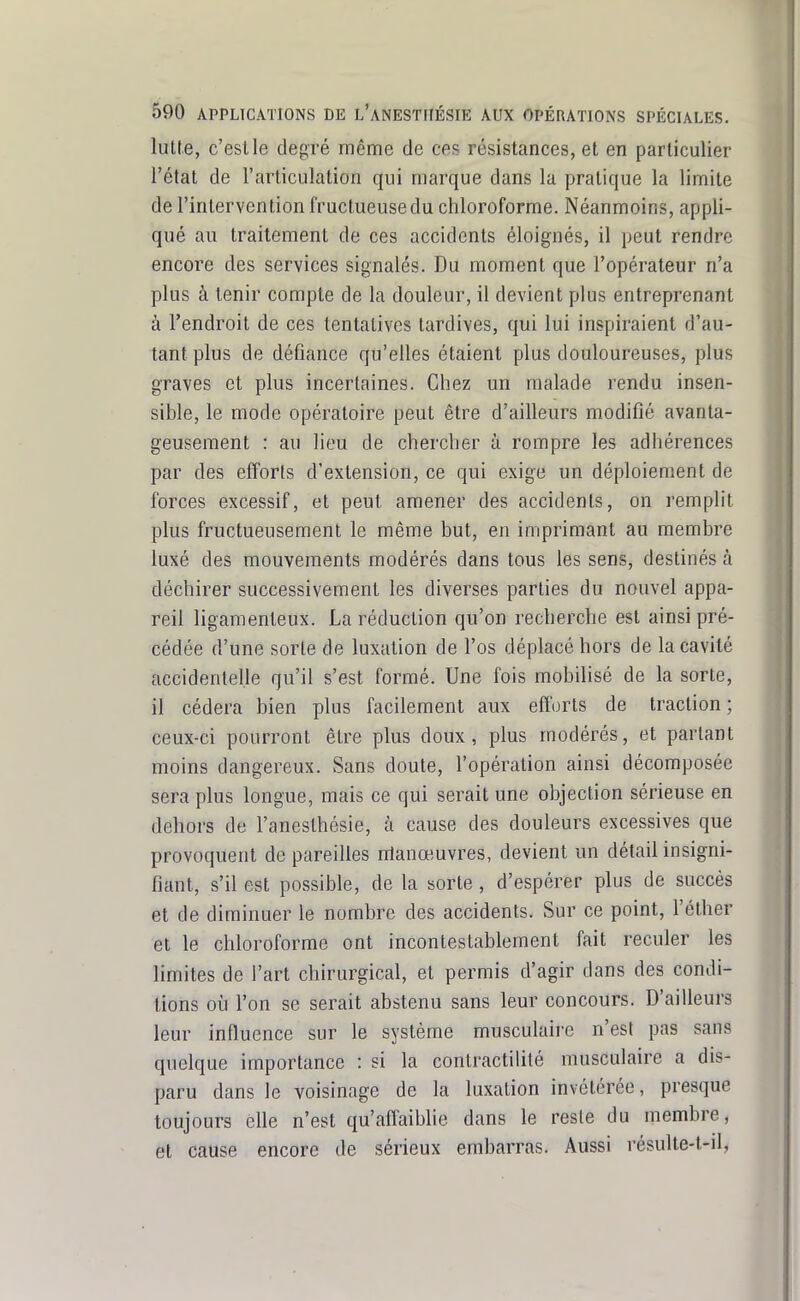 luKe, c'est le degré même de ces résistances, et en particulier l'état de l'articulation qui marque dans la pratique la limite de l'intervention fructueuse du chloroforme. Néanmoins, appli- qué au traitement de ces accidents éloignés, il peut rendre encore des services signalés. Du moment que l'opérateur n'a plus à tenir compte de la douleur, il devient plus entreprenant à l'endroit de ces tentatives tardives, qui lui inspiraient d'au- tant plus de défiance qu'elles étaient plus douloureuses, plus graves et plus incertaines. Chez un malade rendu insen- sible, le mode opératoire peut être d'ailleurs modifié avanta- geusement : au lieu de chercher à rompre les adhérences par des efforts d'extension, ce qui exige un déploiement de forces excessif, et peut amener des accidents, on remplit plus fructueusement le même but, en imprimant au membre luxé des mouvements modérés dans tous les sens, destinés à déchirer successivement les diverses parties du nouvel appa- reil ligamenteux. La réduction qu'on recherche est ainsi pré- cédée d'une sorte de luxation de l'os déplacé hors de la cavité accidentelle qu'il s'est formé. Une fois mobilisé de la sorte, il cédera bien plus facilement aux efforts de traction ; ceux-ci pourront être plus doux, plus modérés, et partant moins dangereux. Sans doute, l'opération ainsi décomposée sera plus longue, mais ce qui serait une objection sérieuse en dehors de l'anesthésie, à cause des douleurs excessives que provoquent de pareilles nlanœuvres, devient un détail insigni- fiant, s'il est possible, de la sorte, d'espérer plus de succès et de diminuer le nombre des accidents. Sur ce point, l'éther et le chloroforme ont incontestablement fait reculer les limites de l'art chirurgical, et permis d'agir dans des condi- tions où l'on se serait abstenu sans leur concours. D'ailleurs leur influence sur le système musculaire n'est pas sans quelque importance : si la contractilité musculaire a dis- paru dans le voisinage de la luxation invétérée, presque toujours elle n'est qu'aifaibhe dans le reste du membre, et cause encore de sérieux embarras. Aussi résulte-t-il,