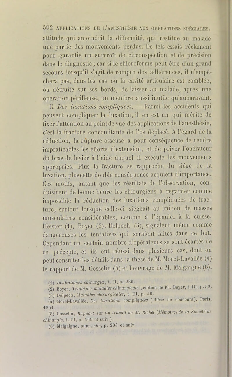 altitude qui amoindrit la difformité, qui restitue au malade une partie des mouvements perdus. De tels essais réclament pour garantie un surcroît de circonspection et de précision dans le diagnostic ; car si le chloroforme peut être d'un grand secours lorsqu'il s'agit de rompre des adhérences, il n'empê- chera pas, dans les cas où la cavité articulaire est comblée, ou détruite sur ses bords, de laisser au malade, après une opération périlleuse, un membre aussi inutile qu'auparavant. C. Des luxations compliquées. —Parmi les accidents qui peuvent compliquer la luxation, il en est un qui mérite de fixer l'attention au point de vue des applications de l'anesthésie, c'est la fracture concomitante de l'os déplacé. A l'égard de la réduction, la rupture osseuse a pour conséquence de rendre impraticables les efforts d'extension, et de priver l'opérateur du bras de levier à l'aide duquel il exécute les mouvements appropriés. Plus la fracture se rapproche du siège de la luxation, pluscelte double conséquence acquiert d'importance. Ces motifs, autant que les résultats de l'observation, con- duisirent de bonne heure les chirurgiens à regarder comme impossible la réduction des luxations compliquées de frac- turc, surtout lorsque celle-ci siégeait au milieu de masses musculaires considérables, comme à l'épaule, à la cuisse. Heister (1), Boyer (-2), Delpech (3), signalent même comme dangereuses les tentatives qui seraient faites dans ce but. Cependant un certain nombre d'opérateurs se sont écartés de ce précepte, et ils ont réussi dans plusieurs cas, dont on peut consulter les détails dans la thèse de M. Morel-Lavallée {h) le rapport de M. Gosselin (5) et l'ouvrage de M. Malgaigne (6). (1) Inslilutiones chirurgiœ, t. Il, p. 230. (2) Boyer, Traité des maladies chirurgicales, édition de Pli. Boyer, t. III, p. 52. (3) Dulpech, Maladies chirurgicales, t. III, p. àO. {à) Morel-Lavallée, Des luxalions compliquées (thèse de concours). Paris, 1851. (5) Gosselin, Rapport sur un travail de M. Richet {Mémoires de la Société de chirurgie, t. III, p. 469 et suiv.). (6) Malgaigne, ouvr. cité, p. 20/i et suiv.