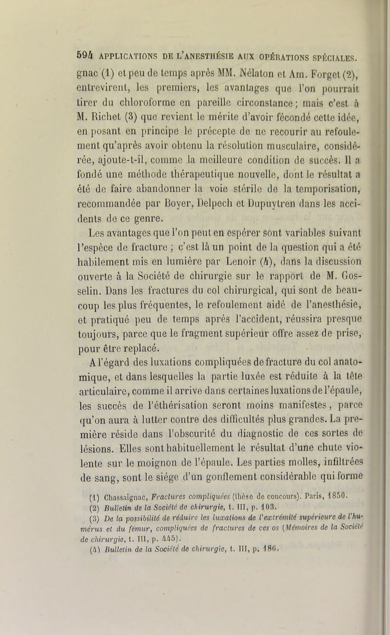 gnac (1) et peu de temps après MM. Nélaton et Arn. FGrgel(2), entrevirent, les premiers, les avantages que l'on pourrait tirer du chloroforme en pareille circonstance; mais c'est à M. Ricliet (3) que revient le mérite d'avoir fécondé cette idée, en posant en principe le précepte de ne recourir au refoule- ment qu'après avoir obtenu la résolution musculaire, considé- rée, ajoute-t-il, comme la meilleure condition de succès. Il a fondé une méthode thérapeutique nouvelle, dont le résultat a été de faire abandonner la voie stérile de la temporisation, recommandée par Boyer, Delpech et Dupuytren dans les acci- dents de ce genre. Les avantages que l'on peut en espérer sont variables suivant l'espèce de fracture ; c'est là un point de la question qui a été habilement mis en lumière par Lenoir dans la discussion ouverte à la Société de chirurgie sur le rapport de M. Gos- selin. Dans les fractures du col chirurgical, qui sont de beau- coup les plus fréquentes, le refoulement aidé de l'anesthésie, et pratiqué peu de temps après l'accident, réussira presque toujours, parce que le fragment supérieur offre assez de prise, pour être replacé. Al'égard des luxations compliquées de fracture du colanalo- mique, et dans lesquelles la partie luxée est réduite à la tête articulaire, comme il arrive dans certaines luxations de l'épaule, les succès de l'éthérisation seront moins manifestes, parce qu'on aura à lutter contre des difficultés plus grandes. La pre- mière réside dans l'obscurité du diagnostic de ces sortes de lésions. Elles sont habituellement le résultat d'une chute vio- lente sur le moignon de l'épaule. Les parties molles, infiltrées de sang, sont le siège d'un gonflement considérable qui forme (1) Chassaîgnac, Fraclures compliquées (thôse de concours). Paris, 1850. (2) Bulletin de la Société de chirurgie, t. III, p, 103. (3) De la possibilité de réduire les luxations do Vextrémité supérieure do l'hu- mérus et du fémur, compliquées de fraclures de ces os (Mémoires de la Société de chirurgie, t. III, p. 4Û5). (Il) Bulletin de la Société de chirurgie, t. III, p. 196.