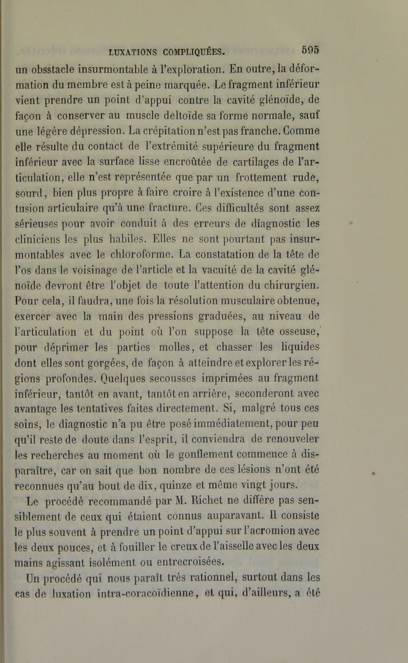 un obsstacle insurmontable à l'exploration. En outre, la défor- mation du membre est à peine marquée. Le fragment inférieur vient prendre un point d'appui contre la cavité glénoïde, de façon à conserver au muscle deltoïde sa forme normale, sauf une légère dépression. La crépitation n'est pas franche. Gomme elle résulte du contact de l'extrémité supérieure du fragment inférieur avec la surface lisse encroûtée de cartilages de l'ar- ticulation, elle n'est représentée que par un frottement rude, sourd, bien plus propre à faire croire à l'existence d'une con- tusion articulaire qu'à une fracture. Ces difficultés sont assez sérieuses pour avoir conduit à des erreurs de diagnostic les cliniciens les plus habiles. Elles ne sont pourtant pas insur- montables avec le chloroforme. La constatation de la tête de l'os dans le voisinage de l'article et la vacuité de la cavité glé- noïde devront être l'objet de toute l'attention du chirurgien. Pour cela, il faudra, une fois la résolution musculaire obtenue, exercer avec la main des pressions graduées, au niveau de l'articulation et du point où l'on suppose la tête osseuse, pour déprimer les parties molles, et chasser les liquides dont elles sont gorgées, de façon à atteindre et explorer les ré- gions profondes. Quelques secousses imprimées au fragment inférieur, tantôt on avant, tantôt en arriére, seconderont avec avantage les tentatives faites directement. Si, malgré tous ces soins, le diagnostic n'a pu être posé immédiatement, pour peu qu'il reste de doute dans l'esprit, il conviendra de renouveler les recherches au moment oii le gonflement commence à dis- paraître, car on sait que bon nombre de ces lésions n'ont été reconnues qu'au bout de dix, quinze et même vingt jours. Le procédé recommandé par M. Richet ne diffère pas sen- siblement de ceux qui étaient connus auparavant. Il consiste le plus souvent à prendre un point d'appui sur l'acromion avec les deux pouces, et à fouiller le creux de l'aisselle avec les deux mains agissant isolément ou entrecroisées. Un procédé qui nous paraît très rationnel, surtout dans les cas de luxation intra-coracoïdienne, et qui, d'ailleurs, a été