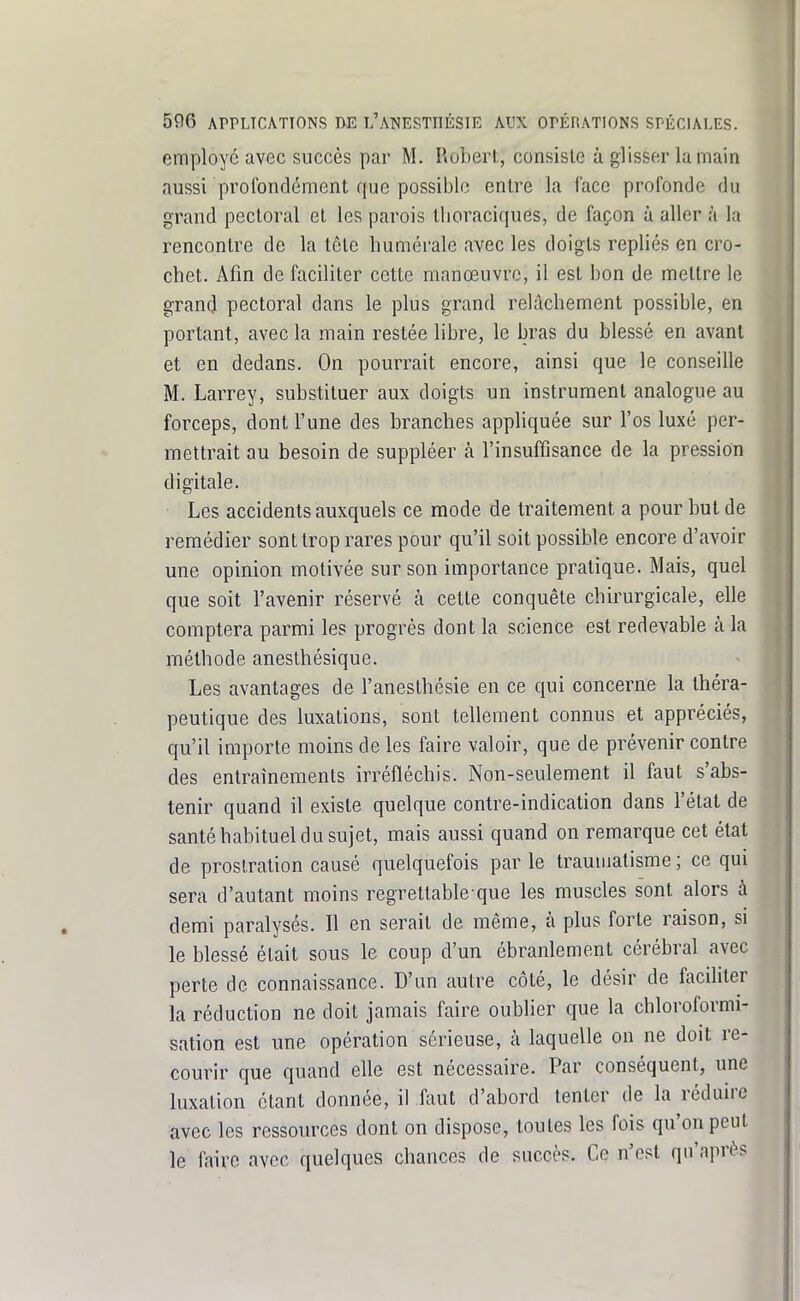 employé avec succès par M. Ruberl, consiste à glisser la main aussi profondément que possible entre la face profonde du grand pectoral et les parois tlioraciques, de façon à aller à la rencontre de la tête liumérale avec les doigts repliés en cro- chet. Afin de faciliter cette manœuvre, il est bon de mettre le grand pectoral dans le plus grand relâchement possible, en portant, avec la main restée libre, le bras du blessé en avant et en dedans. On pourrait encore, ainsi que le conseille M. Larrey, substituer aux doigts un instrument analogue au forceps, dont l'une des branches appliquée sur l'os luxé per- mettrait au besoin de suppléer à l'insuffisance de la pression digitale. Les accidents auxquels ce mode de traitement a pour but de remédier sont trop rares pour qu'il soit possible encore d'avoir une opinion motivée sur son importance pratique. Mais, quel que soit l'avenir réservé h cette conquête chirurgicale, elle comptera parmi les progrès dont la science est redevable à la méthode anesthésique. Les avantages de l'anesthésie en ce qui concerne la théra- peutique des luxations, sont tellement connus et appréciés, qu'il importe moins de les faire valoir, que de prévenir contre des entraînements irréfléchis. Non-seulement il faut s'abs- tenir quand il existe quelque contre-indication dans l'état de santé habituel du sujet, mais aussi quand on remarque cet état de prostration causé quelquefois par le traumatisme ; ce qui sera d'autant moins regrettable que les muscles s'ont alors à demi paralysés. Il en serait de même, à plus forte raison, si le blessé était sous le coup d'un ébranlement cérébral avec perte de connaissance. D'un autre côté, le désir de faciliter la réduction ne doit jamais faire oublier que la chloroformi- sation est une opération sérieuse, à laquelle on ne doit re- courir que quand elle est nécessaire. Par conséquent, une luxation étant donnée, il faut d'abord tenter de la réduire avec les ressources dont on dispose, toutes les fois qu'on peut le faire avec quelques chances de succès. Ce n'est qu'après