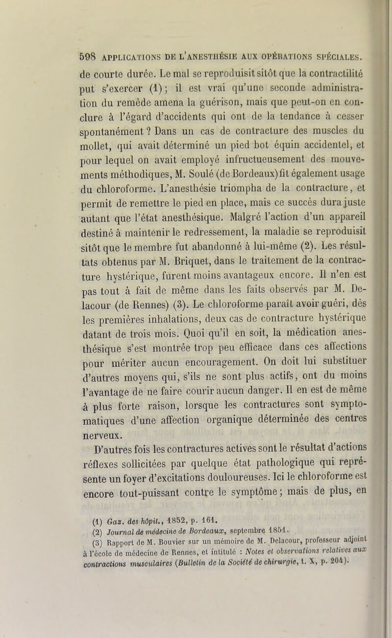 de courte durée. Le mal se reproduisit sitôt que la conlractilité put s'exercer (1); il est vrai qu'une seconde administra- tion du remède amena la guérison, mais que peut-on en con- clure à l'égard d'accidents qui ont de la tendance à cesser spontanément ? Dans un cas de contracture des muscles du mollet, qui avait déterminé un pied bot équin accidentel, et pour lequel on avait employé infructueusement des mouve- ments méthodiques, M. Soulé (de Bordeaux)fit également usage du chloroforme. L'anesthésie triompha de la contracture, et permit de remettre le pied en place, mais ce succès dura juste autant que l'état anesthésique. Malgré l'action d'un appareil destiné à maintenir le redressement, la maladie se reproduisit sitôt que le membre fut abandonné à lui-même (2). Les résul- tats obtenus par M. Briquet, dans le traitement de la contrac- ture hystérique, furent moins avantageux encore. Il n'en est pas tout à fait de même dans les faits observés par M. De- lacour (de Rennes) (3). Le chloroforme paraît avoir guéri, dès les premières inhalations, deux cas de contracture hystérique datant de trois mois. Quoi qu'il en soit, la médication anes- thésique s'est montrée trop peu efficace dans ces affections pour mériter aucun encouragement. On doit lui substituer d'autres moyens qui, s'ils ne sont plus actifs, ont du moins l'avantage de ne faire courir aucun danger. Il en est de même à plus forte raison, lorsque les contractures sont sympto- matiques d'une affection organique déterminée des centres nerveux. D'autres fois les contractures actives sont le résultat d'actions réflexes sollicitées par quelque état pathologique qui repré- sente un foyer d'excitations douloureuses. Ici le chloroforme est encore tout-puissant contre le symptôme ; mais de plus, en (1) Gaz. des hôpit., 1852, p. 161. (2) Journal de médecine de Bordeaux, septembre 1851. (3) Rapport de M. Bouvier sur un mémoire de M. Delacour, professeur adjoint à récole de médecine de Rennes, et intitulé : Notes et observations relatives aux conlraclions musculaires {Bulletin de la Société de chirurgie, t. X, p. 204).